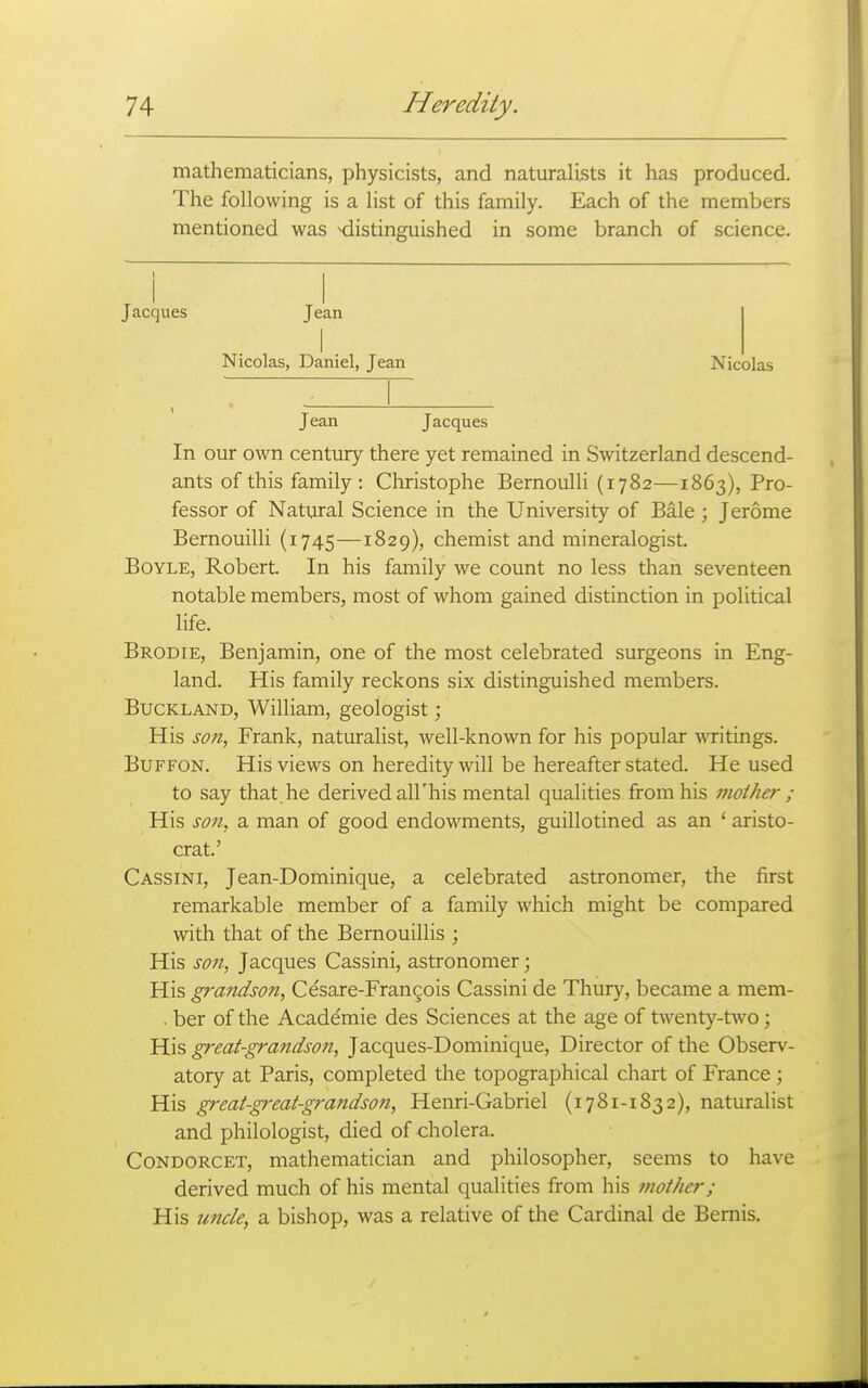 mathematicians, physicists, and naturalists it has produced. The following is a list of this family. Each of the members mentioned was distinguished in some branch of science. Jacques Jean I Nicolas, Daniel, Jean Nicolas Jean Jacques In our own centiuy there yet remained in Switzerland descend- ants of this family: Christophe Bernoulli (1782—1863), Pro- fessor of Natural Science in the University of Bale ; Jerome Bernouilli (1745—1829), chemist and mineralogist. Boyle, Robert. In his family we count no less than seventeen notable members, most of whom gained distinction in political life. Brodie, Benjamin, one of the most celebrated surgeons in Eng- land. His family reckons six distinguished members. BucKLAND, William, geologist; His son, Frank, naturalist, well-known for his popular wTitings. BuFFON. His views on heredity will be hereafter stated. He used to say that he derived all'his mental qualities from his mother ; His son, a man of good endowments, guillotined as an ' aristo- crat.' Cassini, Jean-Dominique, a celebrated astronomer, the first remarkable member of a family which might be compared with that of the Bernouillis ; His son, Jacques Cassini, astronomer; His grandson, Ce'sare-Frangois Cassini de Thury, became a mem- . ber of the Academie des Sciences at the age of twenty-two; His great-grandson, Jacques-Dominique, Director of the Observ- atory at Paris, completed the topographical chart of France ; His gi'eat-great-grandson, Henri-Gabriel (1781-1832), naturalist and philologist, died of cholera. CoNDORCET, mathematician and philosopher, seems to have derived much of his mental qualities from his mother; His uncle, a bishop, was a relative of the Cardinal de Bemis.