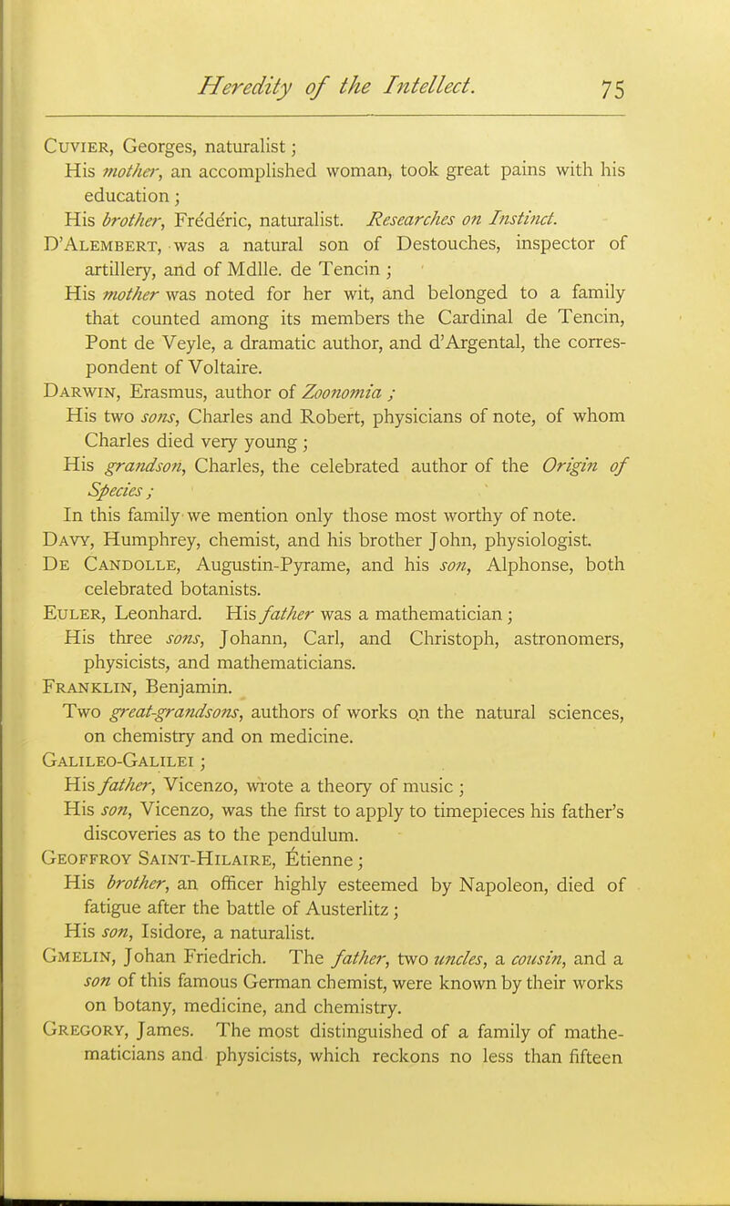 CuviER, Georges, naturalist; His moiha; an accomplished woman, took great pains with his education; His brother, Fre'de'ric, naturalist. Researches on Instinct. D'Alembert, was a natural son of Destouches, inspector of artillery, and of Mdlle. de Tencin ; His mother was noted for her wit, and belonged to a family that counted among its members the Cardinal de Tencin, Pont de Veyle, a dramatic author, and d'Argental, the corres- pondent of Voltaire. Darwin, Erasmus, author of Zoonomia ; His two sofis, Charles and Robert, physicians of note, of whom Charles died very young ; His grandson, Charles, the celebrated author of the Origm of Species ; In this family 'we mention only those most worthy of note. Davy, Humphrey, chemist, and his brother John, physiologist. De Candolle, Augustin-Pyrame, and his so?t, Alphonse, both celebrated botanists. EuLER, Leonhard. His father was a mathematician; His three sons, Johann, Carl, and Christoph, astronomers, physicists, and mathematicians. Franklin, Benjamin. Two great-grandsons, authors of works on the natural sciences, on chemistry and on medicine. Galileo-Galilei ; His fattier, Vicenzo, wi'ote a theory of music ; His son, Vicenzo, was the first to apply to timepieces his father's discoveries as to the pendulum. Geoffroy Saint-Hilaire, l^tienne; His brother, an officer highly esteemed by Napoleon, died of fatigue after the batde of Austerlitz; His son, Isidore, a naturalist. Gmelin, Johan Friedrich. The father, two uncles, a cousin, and a son of this famous German chemist, were known by their works on botany, medicine, and chemistry. Gregory, James. The most distinguished of a family of mathe- maticians and physicists, which reckons no less than fifteen