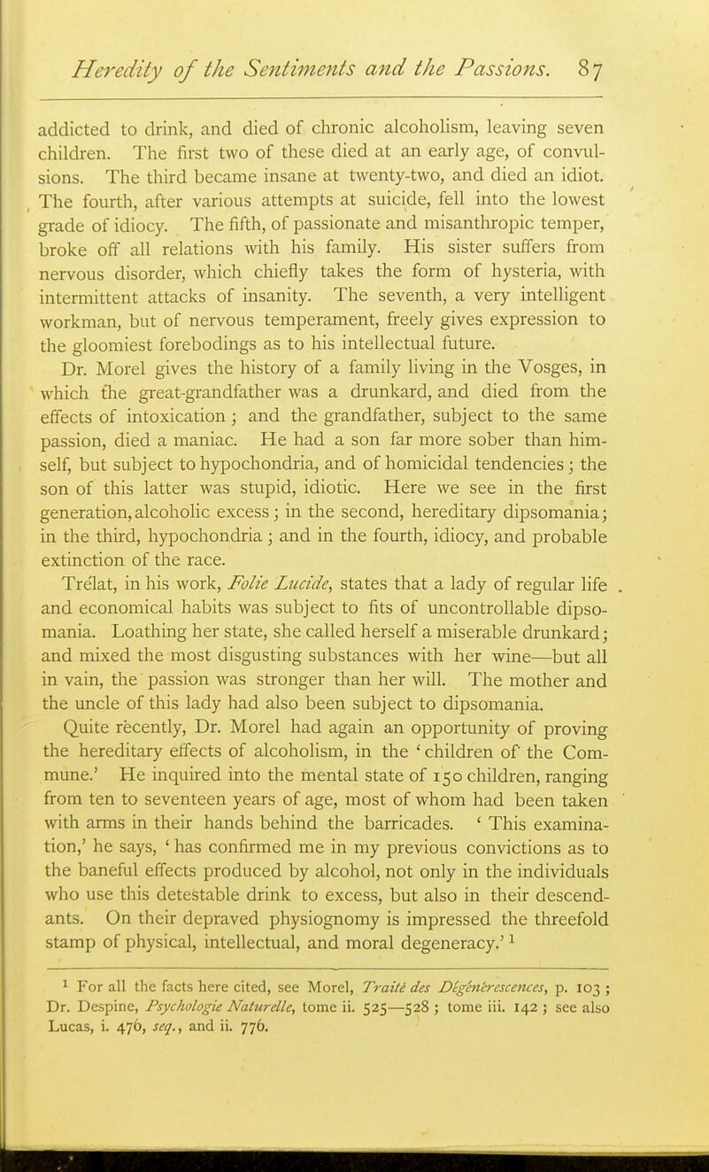 addicted to drink, and died of chronic alcoholism, leaving seven children. The first two of these died at an early age, of convul- sions. The third became insane at twenty-two, and died an idiot. The fourth, after various attempts at suicide, fell into the lowest grade of idiocy. The fifth, of passionate and misanthropic temper, broke off all relations with his family. His sister suffers from nervous disorder, which chiefly takes the form of hysteria, with intermittent attacks of insanity. The seventh, a very intelligent workman, but of nervous temperament, freely gives expression to the gloomiest forebodings as to his intellectual future. Dr. Morel gives the history of a family living in the Vosges, in which tlie great-grandfather was a drunkard, and died from the effects of intoxication; and the grandfather, subject to the same passion, died a maniac. He had a son far more sober than him- self, but subject to hypochondria, and of homicidal tendencies; the son of this latter was stupid, idiotic. Here we see in the first generation,alcoholic excess; in the second, hereditary dipsomania; in the third, hypochondria; and in the fourth, idiocy, and probable extinction of the race. Tre'lat, in his work, Folie Luctde, states that a lady of regular life . and economical habits was subject to fits of uncontrollable dipso- mania. Loathing her state, she called herself a miserable drunkard; and mixed the most disgusting substances with her wine—but all in vain, the passion was stronger than her will. The mother and the uncle of this lady had also been subject to dipsomania. Quite recently, Dr. Morel had again an opportunity of proving the hereditary effects of alcoholism, in the ' children of the Com- mune.' He inquired into the mental state of 150 children, ranging from ten to seventeen years of age, most of whom had been taken with arms in their hands behind the barricades. ' This examina- tion,' he says, ' has confirmed me in my previous convictions as to the baneful effects produced by alcohol, not only in the individuals who use this detestable drink to excess, but also in their descend- ants. On their depraved physiognomy is impressed the threefold stamp of physical, intellectual, and moral degeneracy.' ^ ^ For all the facts here cited, see Morel, Traite des Dighi'crescences, p. 103 ; Dr. Despine, Psychologie Naturelle, tome ii. 525—528 ; tome iii. 142 ; see also Lucas, i. 476, seq., and ii. 776.