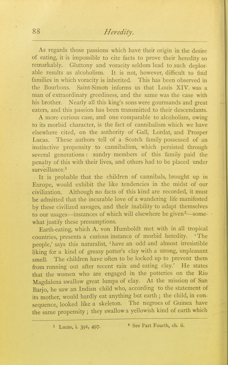 As regards those passions which have their origin in the desire of eating, it is impossible to cite facts to prove their heredity so remarkably. Gluttony and voracity seldom lead to such deplor- able results as alcoholism. It is not, however, difficult to find families in which voracity is inherited. This has been observed in the Bourbons. Saint-Simon informs us that Louis XIV. was a man of extraordinary greediness, and the same was the case with his brother. Nearly all this king's sons were gourmands and great eaters, and this passion has been transmitted to their descendants. A more curious case, and one comparable to alcoholism, owing to its morbid character, is the fact of cannibalism which we have elsewhere cited, on the authority of Gall, Lordat, and Prosper Lucas. These authors tell of a Scotch family possessed of an instinctive propensity to cannibalism, which persisted through several generations : sundry members of this family paid the penalty of this with their lives, and others had to be placed under surveillance.-^ It is probable that the children of cannibals, brought up in Europe, would exhibit the like tendencies in the midst of our civilization. Although no facts of this kind are recorded, it must be admitted that the incurable love of a wandering life manifested by these civilized savages, and their inability to adapt themselves to our usages—instances of which will elsewhere begiven^—some- what justify these presumptions. Earth-eating, which A. von Humboldt met with in all tropical countries, presents a curious instance of morbid heredity. ' The people,' says this naturalist, ' have an odd and almost irresistible liking for a kind of greasy potter's clay with a strong, unpleasant smell. The children have often to be locked up to prevent them from running out after recent rain and eating clay.' He states that the women who are engaged in the potteries on the Rio Magdalena swallow great lumps of clay. At the mission of San Barjo, he saw an Indian child who, according to the statement of its mother, would hardly eat anything but earth ; the child, in con- sequence, looked like a skeleton. The negroes of Guinea have the same propensity ; they swallow a yellowish kind of earth which 1 Lucas, i. 391, 497- * See Part Fourth, ch. ii.