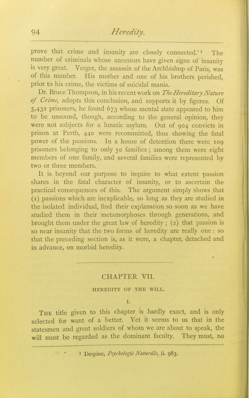 prove that crime and insanity are closely connected.'^ The number of criminals whose ancestors have given signs of insanity is very great. Verger, the assassin of the Archbishop of Paris, was of this number. His mother and one of his brothers perished, prior to his crime, the victims of suicidal mania. Dr. Bruce Thompson, in his recent work on The Hereditary Nature of Crime, adopts this conclusion, and supports it by figures. Of 5,432 prisoners, he found 673 whose mental state appeared to him to be unsound, though, according to the general opinion, they were not subjects for a lunatic asylum. Out of 904 convicts in prison at Perth, 440 were recommitted, thus showing the fatal power of the passions. In a house of detention there were 109 prisoners belonging to only 50 families ; among them were eight members of one family, and several families were represented by two or three members. It is beyond our purpose to inquire to what extent passion shares in the fatal character of insanity, or to ascertain the practical consequences of this. The argument simply shows that (i) passions which are inexplicable, so long as they are studied in the isolated individual, find their explanation so soon as we have studied them in their metamorphoses through generations, and brought them under the great law of heredity ; (2) that passion is so near insanity that the tsvo forms of heredity are really one : so that the preceding section is, as it were, a chapter, detached and in advance, on morbid heredity. CHAPTER VII. HEREDITY OF THE WILL. I. The title given to this chapter is hardly exact, and is only selected for want of a better. Yet it seems to us that in the statesmen and great soldiers of whom we are about to speak, the will must be regarded as the dominant faculty. They must, no 1 Despine, Psychologic Naturdle, ii. 983.