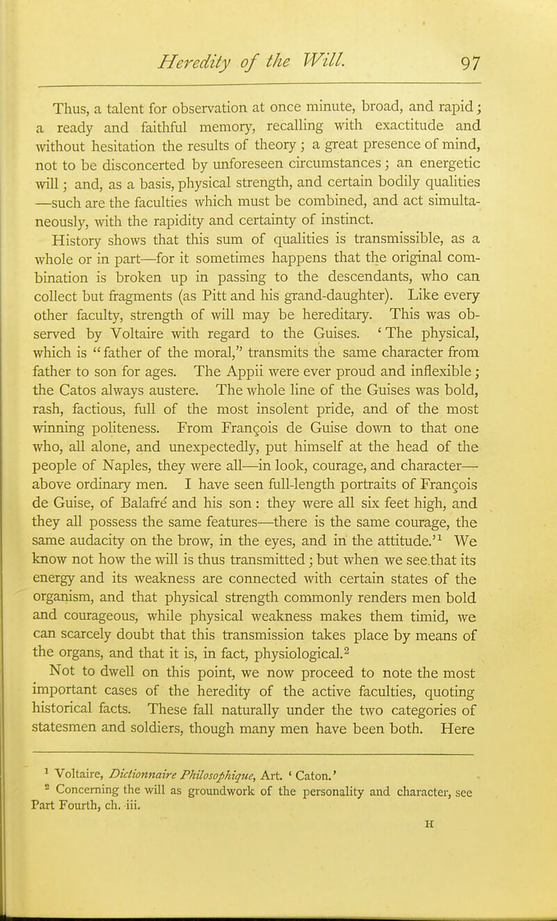 Thus, a talent for observation at once minute, broad, and rapid; a ready and faithful memory, recalling with exactitude and without hesitation the results of theory; a great presence of mind, not to be disconcerted by unforeseen circumstances; an energetic will; and, as a basis, physical strength, and certain bodily qualities —such are the faculties which must be combined, and act simulta- neously, with the rapidity and certainty of instinct. History shows that this sum of qualities is transmissible, as a whole or in part—for it sometimes happens that the original com- bination is broken up in passing to the descendants, who can collect but fragments (as Pitt and his grand-daughter). Like every other faculty, strength of will may be hereditary. This was ob- served by Voltaire with regard to the Guises. 'The physical, which is  father of the moral, transmits the same character from father to son for ages. The Appii were ever proud and inflexible; the Catos always austere. The whole line of the Guises was bold, rash, factious, full of the most insolent pride, and of the most winning politeness. From Frangois de Guise down to that one who, all alone, and unexpectedly, put himself at the head of the people of Naples, they were all—in look, courage, and character— above ordinary men. I have seen full-length portraits of Frangois de Guise, of Balafre and his son: they were all six feet high, and they all possess the same features—there is the same courage, the same audacity on the brow, in the eyes, and in the attitude.'^ We know not how the will is thus transmitted; but when we see.that its energy and its weakness are connected with certain states of the organism, and that physical strength commonly renders men bold and courageous, while physical weakness makes them timid, we can scarcely doubt that this transmission takes place by means of the organs, and that it is, in fact, physiological. ^ Not to dwell on this point, we now proceed to note the most important cases of the heredity of the active faculties, quoting historical facts. These fall naturally under the two categories of statesmen and soldiers, though many men have been both. Here ^ Voltaire, Diciionnaire Philosophique, Art. ' Caton.' • Concerning the will as groundwork of the iDcrsonality and character, see Part Fourth, ch, -iii. H