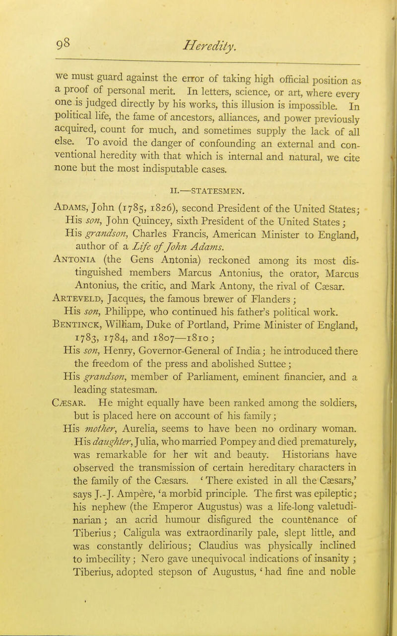 we must guard against the error of taking high official position as a proof of personal merit. In letters, science, or art, where every one is judged directly by his works, this illusion is impossible. In political life, the fame of ancestors, alliances, and power previously acquired, count for much, and sometimes supply the lack of all else. To avoid the danger of confounding an external and con- ventional heredity with that which is internal and natural, we cite none but the most indisputable cases. II. STATESMEN. Adams, John (1785, 1826), second President of the United States; His son, John Quincey, sixth President of the United States; His g)'andso7i, Charles Francis, American Minister to England, author of a Life of John Adams. Antonia (the Gens Antonia) reckoned among its most dis- tinguished members Marcus Antonius, the orator, Marcus Antonius, the critic, and Mark Antony, the rival of Caesar. Arteveld, Jacques, the famous brewer of Flanders ; His son, Philippe, who continued his father's political work. Bentinck, William, Duke of Portland, Prime Minister of England, 1783, 1784, and 1807—1810; His son, Henry, Governor-General of India; he introduced there the freedom of the press and abolished Suttee; His grandson, member of Parliament, eminent financier, and a leading statesman. C^SAR. He might equally have been ranked among the soldiers, but is placed here on account of his family; His mother, Aurelia, seems to have been no ordinary Avoman. His daughter, Julia, who married Pompey and died prematurely, was remarkable for her \ni and beauty. Historians have observed the transmission of certain hereditary characters in the family of the Caesars. ' There existed in all the Caesars,' says J.-J. Ampere, 'a morbid principle. The first was epileptic; his nephew (the Emperor Augustus) was a life-long valetudi- narian ; an acrid humour disfigured the countenance of Tiberius; Caligula was extraordinarily pale, slept little, and was constantly delirious; Claudius was physically inclined to imbecility; Nero gave unequivocal indications of insanity ; Tiberius, adopted stepson of Augustus, * had fine and noble