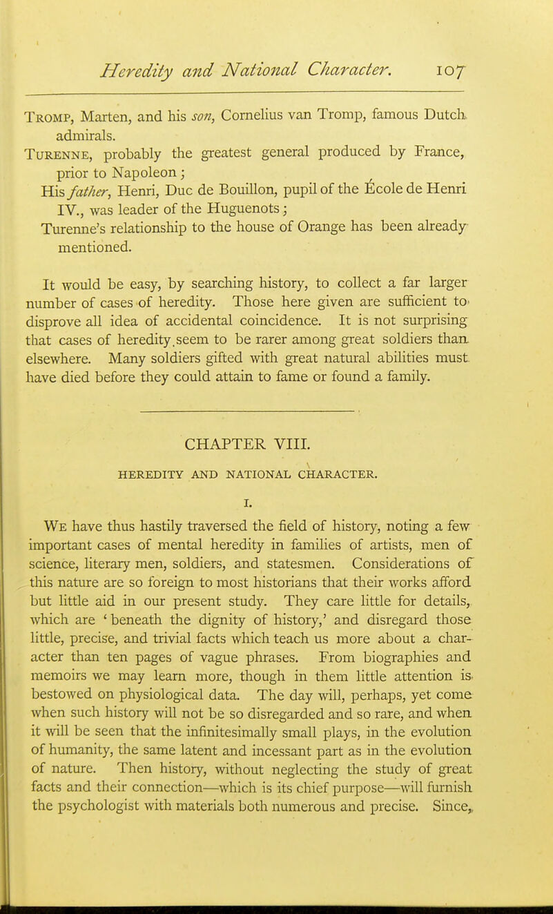 Tromp, Marten, and his son, Cornelius van Tromp, famous Dutcli admirals. TuRENNE, probably the greatest general produced by France, prior to Napoleon; 'Kx^ father, Henri, Due de Bouillon, pupil of the Nicole de Henri IV., was leader of the Huguenots; Turenne's relationship to the house of Orange has been already mentioned. It would be easy, by searching history, to collect a far larger number of cases of heredity. Those here given are sufficient to> disprove all idea of accidental coincidence. It is not surprising that cases of heredity.seem to be rarer among great soldiers than, elsewhere. Many soldiers gifted with great natural abilities must have died before they could attain to fame or found a family. CHAPTER VIII. HEREDITY AND NATIONAL CHARACTER. I. We have thus hastily traversed the field of history, noting a few important cases of mental heredity in families of artists, men of science, literary men, soldiers, and statesmen. Considerations of this nature are so foreign to most historians that their works afford but little aid in our present study. They care little for details, which are ' beneath the dignity of history,' and disregard those little, precise, and trivial facts which teach us more about a char- acter than ten pages of vague phrases. From biographies and memoirs we may learn more, though in them little attention is. bestowed on physiological data. The day will, perhaps, yet come when such history will not be so disregarded and so rare, and when it will be seen that the infinitesimally small plays, in the evolution of humanity, the same latent and incessant part as in the evolution of nature. Then history, without neglecting the study of great facts and their connection—which is its chief purpose—will furnish the psychologist with materials both numerous and precise. Since,,