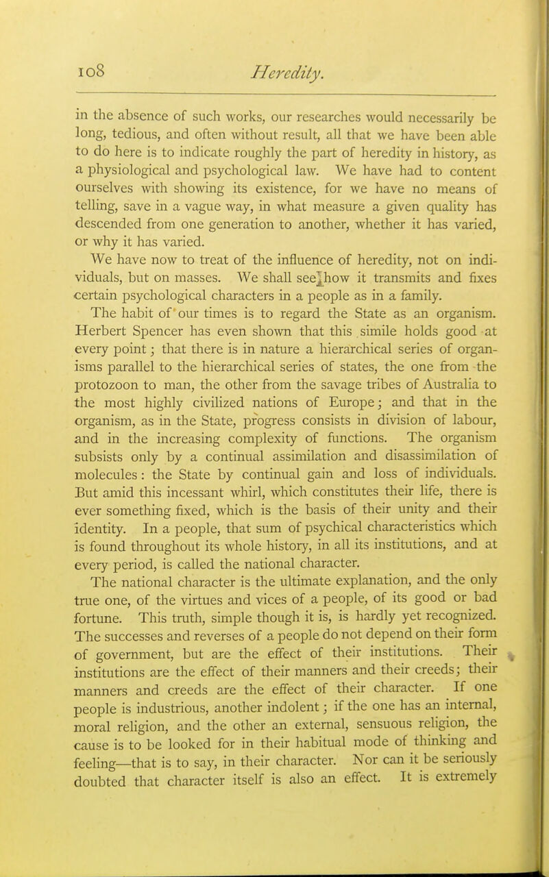 in the absence of such works, our researches would necessarily be long, tedious, and often without result, all that we have been able to do here is to indicate roughly the part of heredity in history, as a physiological and psychological law. We have had to content ourselves with showing its existence, for we have no means of telling, save in a vague way, in what measure a given quality has descended from one generation to another, whether it has varied, or why it has varied. We have now to treat of the influence of heredity, not on indi- viduals, but on masses. We shall see^how it transmits and fixes certain psychological characters in a people as in a family. The habit of our times is to regard the State as an organism. Herbert Spencer has even shown that this. simile holds good at every point; that there is in nature a hierarchical series of organ- isms parallel to the hierarchical series of states, the one from the protozoon to man, the other from the savage tribes of Australia to the most highly civihzed nations of Europe; and that in the organism, as in the State, progress consists in division of labour, and in the increasing complexity of functions. The organism subsists only by a continual assimilation and disassimilation of molecules : the State by continual gain and loss of individuals. But amid this incessant whirl, which constitutes their life, there is ever something fixed, which is the basis of their unity and their identity. In a people, that sum of psychical characteristics which is found throughout its whole history, in all its institutions, and at every period, is called the national character. The national character is the ultimate explanation, and the only true one, of the virtues and vices of a people, of its good or bad fortune. This truth, simple though it is, is hardly yet recognized. The successes and reverses of a people do not depend on their form of government, but are the effect of their institutions. Their institutions are the effect of their manners and their creeds; their manners and creeds are the effect of their character. If one people is industrious, another indolent; if the one has an internal, moral religion, and the other an external, sensuous religion, the cause is to be looked for in their habitual mode of thinking and feeling—that is to say, in their character. Nor can it be seriously doubted that character itself is also an effect. It is extremely