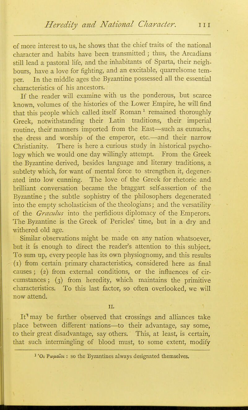 Heredity and National Character. 111 of more interest to us, he shows that the chief traits of the national character and habits have been transmitted; thus, the Arcadians still lead a pastoral life, and the inhabitants of Sparta, their neigh- bours, have a love for fighting, and an excitable, quarrelsome tem- per. In the middle ages the Byzantine possessed all the essential characteristics of his ancestors. If the reader will examine with us the ponderous, but scarce known, volumes of the histories of the Lower Empire, he will find that this people which called itself Roman ^ remained thoroughly- Greek, notwithstanding their Latin traditions, their imperial routine, their manners imported from the East—such as eunuchs, the dress and worship of the emperor, etc.—and their narrow Christianity. There is here a curious study in historical psycho- logy which we would one day willingly attempt. From the Greek the Byzantine derived, besides language and literary traditions, a subtlety which, for want of mental force to strengthen it, degener- ated into low cunning. The love of the Greek for rhetoric and brilliant conversation became the braggart self-assertion of the Byzantine; the subtle sophistry of the philosophers degenerated into the empty scholasticism of the theologians; and the versatility of the Grceculus into the perfidious diplomacy of the Emperors. The Byzantine is the Greek of Pericles' time, but in a dry and A^athered old age. Similar observations might be made on any nation whatsoever, but it is enough to direct the reader's attention to this subject. To sum up, every people has its own physiognomy, and this results (i) firom certain primary characteristics, considered here as final causes; (2) from external conditions, or the influences of cir- cumstances ; (3) from heredity, which maintains the primitive characteristics. To this last factor, so often overlooked, we will now attend. II. It''may be further observed that crossings and alliances take place between different nations—to their advantage, say some, to their great disadvantage, say others. This, at least, is certain, that such intermingling of blood must, to some extent, modify 'Ot Vufiaioi: so the Byzantines always designated themselves.