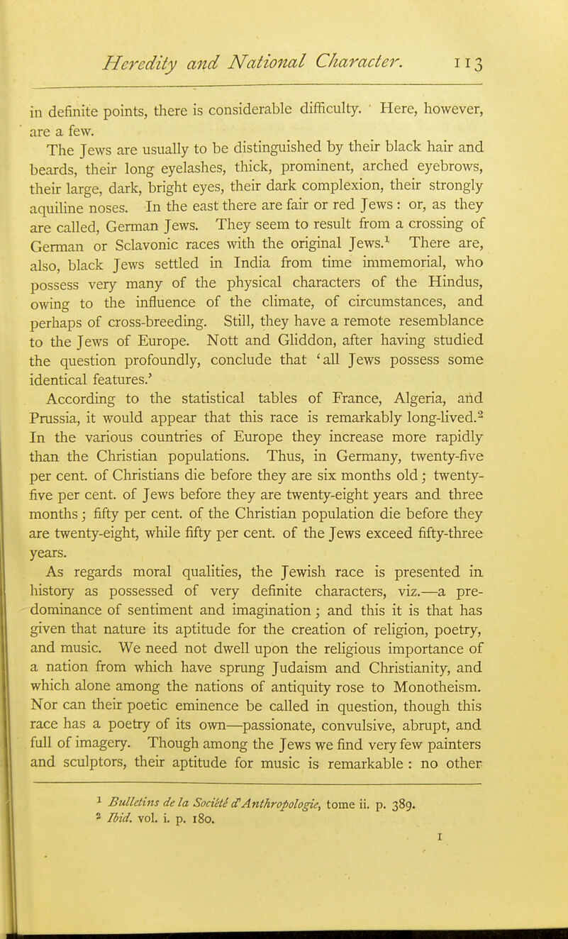 in definite points, there is considerable difficulty. ' Here, however, are a few. The Jews are usually to be distinguished by their black hair and beards, their long eyelashes, thick, prominent, arched eyebrows, their large, dark, bright eyes, their dark complexion, their strongly aquihne noses. In the east there are fair or red Jews : or, as they are called, German Jews. They seem to result from a crossing of German or Sclavonic races with the original Jews.^ There are, also, black Jews settled in India from time immemorial, who possess very many of the physical characters of the Hindus, owing to the influence of the climate, of circumstances, and perhaps of cross-breeding. Still, they have a remote resemblance to the Jews of Europe. Nott and Ghddon, after having studied the question profoundly, conclude that 'all Jews possess some identical features.' According to the statistical tables of France, Algeria, arid Prussia, it would appear that this race is remarkably long-lived.^ In the various countries of Europe they increase more rapidly than the Christian populations. Thus, in Germany, twenty-live per cent, of Christians die before they are six months old; twenty- five per cent, of Jews before they are twenty-eight years and three months; fifty per cent, of the Christian population die before tliey are twenty-eight, while fifty per cent, of the Jews exceed fifty-three years. As regards moral qualities, the Jewish race is presented in history as possessed of very definite characters, viz.—a pre- dominance of sentiment and imagination; and this it is that has given that nature its aptitude for the creation of religion, poetry, and music. We need not dwell upon the religious importance of a nation from which have sprung Judaism and Christianity, and which alone among the nations of antiquity rose to Monotheism. Nor can their poetic eminence be called in question, though this race has a poetry of its own—passionate, convulsive, abrupt, and full of imagery. Though among the Jews we find very few painters and sculptors, their aptitude for music is remarkable : no other 1 Bulletins de la Soci'etS cTAnthropologie, tome ii. p. 389. 2 Ibid. vol. i. p. 180. I