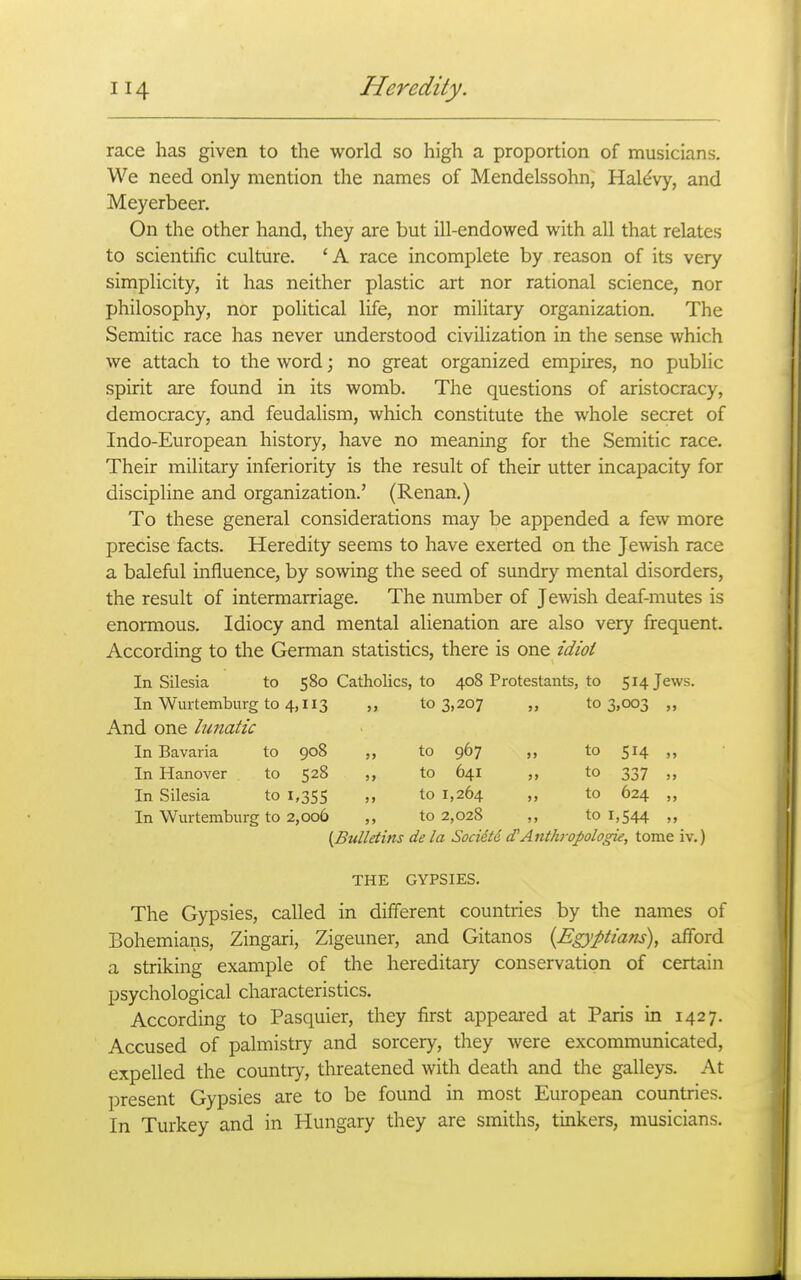 race has given to the world so high a proportion of musicians. We need only mention the names of Mendelssohn, Hal^vy, and Meyerbeer. On the other hand, they are but ill-endowed with all that relates to scientific culture. 'A race incomplete by reason of its very simplicity, it has neither plastic art nor rational science, nor philosophy, nor political life, nor military organization. The Semitic race has never understood civilization in the sense which we attach to the word; no great organized empires, no public spirit are found in its womb. The questions of aristocracy, democracy, and feudalism, which constitute the whole secret of Indo-European history, have no meaning for the Semitic race. Their military inferiority is the result of their utter incapacity for discipline and organization.' (Renan.) To these general considerations may be appended a few more precise facts. Heredity seems to have exerted on the Jewish race a baleful influence, by sowing the seed of sundry mental disorders, the result of intermarriage. The number of Jewish deaf-mutes is enormous. Idiocy and mental alienation are also very frequent. According to the German statistics, there is one idioi In Silesia to 580 Catholics, to 408 Protestants, to 514 Jews. In Wurtemburg to 4,113 ,, 103,207 „ 103,003 „ And one hmatic In Bavaria to 908 to 967 to 514 „ In Hanover to 528 „ to 641 ,, to 337 ,, In Silesia to 1,355 m to 1,264 » to 624 „ In Wurtemburg to 2,006 ,, to 2,028 ,, to 1,544 „ {Bulletins de la Socidtd (TAnth7-opologie, tome iv.) THE GYPSIES. The Gypsies, called in different countries by the names of Bohemians, Zingari, Zigeuner, and Gitanos {Egyptiam\ afford a striking example of the hereditary conservation of certain psychological characteristics. According to Pasquier, they first appeared at Paris in 1427. Accused of palmistry and sorcery, they were excommunicated, expelled the country, threatened with death and the galleys. At present Gypsies are to be found in most European countries. In Turkey and in Hungary they are smiths, tinkers, musicians.