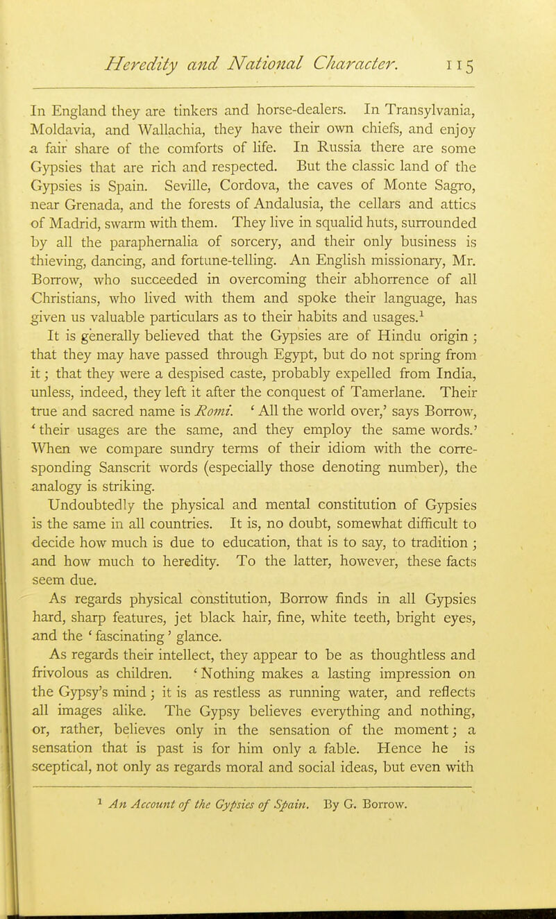 In England they are tinkers and horse-dealers. In Transylvania, Moldavia, and Wallachia, they have their own chiefs, and enjoy a fair share of the comforts of life. In Russia there are some Gypsies that are rich and respected. But the classic land of the Gypsies is Spain. Seville, Cordova, the caves of Monte Sagro, near Grenada, and the forests of Andalusia, the cellars and attics of Madrid, swarm with them. They live in squalid huts, surrounded by all the paraphernaHa of sorcery, and their only business is thieving, dancing, and fortune-telling. An English missionary, Mr. Borrow, who succeeded in overcoming their abhorrence of all Christians, who lived with them and spoke their language, has given us valuable particulars as to their habits and usages.-^ It is generally believed that the Gypsies are of Hindu origin ; that they may have passed through Egypt, but do not spring from it; that they were a despised caste, probably expelled from India, unless, indeed, they left it after the conquest of Tamerlane. Their true and sacred name is Romi. ' All the world over,' says Borrow, ' their usages are the same, and they employ the same words.' When we compare sundry terms of their idiom with the corre- sponding Sanscrit words (especially those denoting number), the analogy is striking. Undoubtedly the physical and mental constitution of Gypsies is the same in all countries. It is, no doubt, somewhat difficult to decide how much is due to education, that is to say, to tradition ; and how much to heredity. To the latter, however, these facts seem due. As regards physical constitution. Borrow finds in all Gypsies hard, sharp features, jet black hair, fine, white teeth, bright eyes, and the ' fascinating' glance. As regards their intellect, they appear to be as thoughtless and frivolous as children. ' Nothing makes a lasting impression on the Gypsy's mind; it is as restless as running water, and reflects all images alike. The Gypsy believes everything and nothing, or, rather, believes only in the sensation of the moment; a sensation that is past is for him only a fable. Hence he is sceptical, not only as regards moral and social ideas, but even with An Account of the Gypsies of Spain. By G. Borrow.