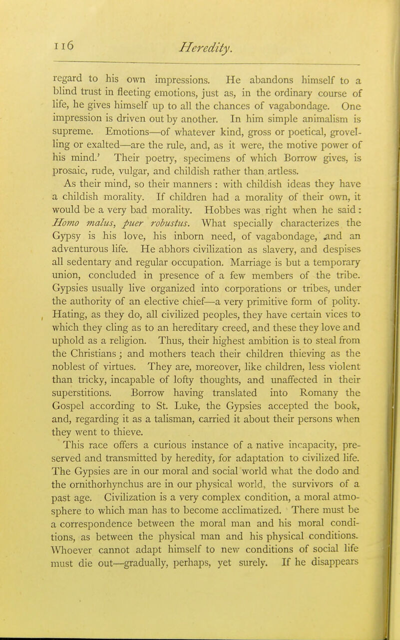regard to his own impressions. He abandons himself to a blind trust in fleeting emotions, just as, in the ordinary course of life, he gives himself up to all the chances of vagabondage. One impression is driven out by another. In him simple animalism is supreme. Emotions—of whatever kind, gross or poetical, grovel- ling or exalted—are the rule, and, as it were, the motive power of his mind.' Their poetry, specimens of which Borrow gives, is prosaic, rude, vulgar, and childish rather than artless. As their mind, so their manners : with childish ideas they have a childish morality. If children had a morality of their own, it would be a very bad morality. Hobbes was right when he said: Homo 77ialus, puer rohustus. What specially characterizes the Gypsy is his love, his inborn need, of vagabondage, ^nd an adventurous life. He abhors civilization as slavery, and despises all sedentary and regular occupation. Marriage is but a temporary union, concluded in presence of a few members of the tribe. Gypsies usually live organized into corporations or tribes, vmder the authority of an elective chief—a very primitive form of politj-. Hating, as they do, all civilized peoples, they have certain vices to which they cling as to an hereditary creed, and these they love and uphold as a religion. Thus, their highest ambition is to steal from the Christians; and mothers teach their children thieving as the noblest of virtues. They are, moreover, like children, less violent than tricky, incapable of lofty thoughts, and unaffected in their superstitions. Borrow having translated into Romany the Gospel accordmg to St. Luke, the Gypsies accepted the book, and, regarding it as a talisman, carried it about their persons when they went to thieve. This race offers a curious instance of a native incapacity, pre- served and transmitted by heredity, for adaptation to civilized life. The Gypsies are in our moral and social world what the dodo and the ornithorhynchus are in our physical world, the survivors of a past age. Civilization is a very complex condition, a moral atmo- sphere to which man has to become acclimatized. There must be a correspondence between the moral man and his moral condi- tions, as between the physical man and his physical conditions. Whoever cannot adapt himself to new conditions of social life must die out—^gradually, perhaps, yet surely. If he disappears