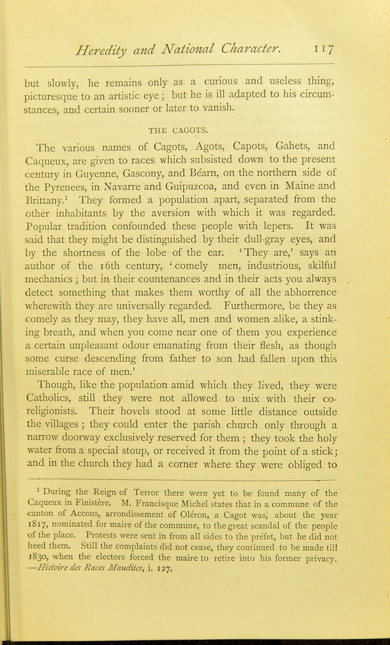 but slowly, he remains only as a curious and useless thing, picturesque to an artistic eye \ but he is ill adapted to his circum- stances, and certain sooner or later to vanish. THE CAGOTS. The various names of Cagots, Agots, Capots, Gahets, and Caqueux, are given to races which subsisted down to the present century in Guyenne, Gascony, and Bdarn, on the northern side of the Pyrenees, in Navarre and Guipuzcoa, and even in Maine and Brittany.^ They formed a population apart, separated from the other inhabitants by the aversion with which it was regarded. Popular tradition confounded these people with lepers. It was said that they might be distinguished by their dull-gray eyes, and by the shortness of the lobe of the ear. 'They are,' says an author of the i6th century, 'comely men, industrious, skilful mechanics \ but in their countenances and in their acts you always detect something that makes them worthy of all the abhorrence wherewith they are universally regarded. Furthermore, be they as comely as they may, they have all, men and women alike, a stink- ing breath, and when you come near one of them you experience a certain mipleasant odour emanating from their flesh, as though some curse descending from father to son had fallen upon this miserable race of men.' Though, like the population amid which they lived, they were Catholics, still they were not allowed to mix with their co- rehgionists. Their hovels stood at some little distance outside the villages ; they could enter the parish chiuch only through a narrow doorway exclusively reserved for them; they took the holy water from a special stoup, or received it from the point of a stick; and in the church they had a corner where they were obliged to 1 During the Reign of Terror there were yet to be found many of the Caqueux in Finistere. M. Francisque Michel states that in a commune of the canton of Accous, arrondissement of Oleron, a Cagot was, about the year 1817, nominated for maire of the commune, to the great scandal of the people of the place. Protests were sent in from all sides to the prefet, but he did not heed them. Still the complaints did not cease, they continued to be made till 1830, when the electors forced the maire to retire into his former privacy. —Ilistoire des Races Maudites, i. 127.