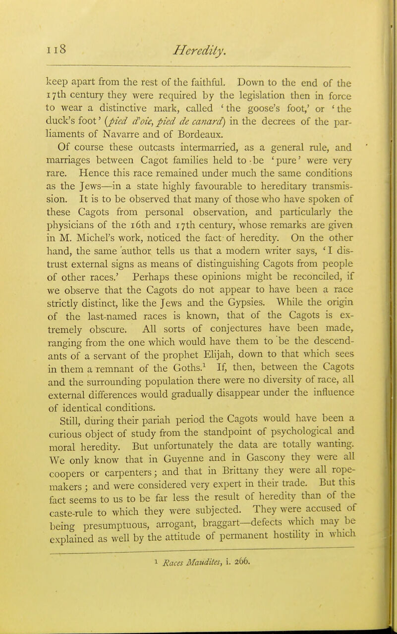 keep apart from the rest of the faithful. Down to the end of the 17th century they were required by the legislation then in force to wear a distinctive mark, called ' the goose's foot,' or ' the duck's foot' {pied d'oie, pied de canard) in the decrees of the par- liaments of Navarre and of Bordeaux. Of course these outcasts intermarried, as a general rule, and marriages between Cagot families held to-be 'pure' were very rare. Hence this race remained under much the same conditions as the Jews—in a state highly favourable to hereditary transmis- sion. It is to be observed that many of those who have spoken of these Cagots from personal observation, and particularly the physicians of the i6th and 17th century, whose remarks are given in M. Michel's work, noticed the fact of heredity. On the other hand, the same 'author tells us that a modem writer says, ' I dis- trust external signs as means of distinguishing Cagots from people of other races.' Perhaps these opinions might be reconciled, if we observe that the Cagots do not appear to have been a race strictly distinct, like the Jews and the Gypsies. While the origin of the last-named races is known, that of the Cagots is ex- tremely obscure. All sorts of conjectures have been made, ranging from the one which would have them to be the descend- ants of a servant of the prophet Elijah, down to that which sees in them a remnant of the Goths.^ If, then, bet\veen the Cagots and the surrounding population there were no diversity of race, all external differences would gradually disappear under the influence of identical conditions. Still, during their pariah period the Cagots would have been a curious object of study from the standpoint of psychological and moral heredity. But unfortunately the data are totally wanting. We only know that in Guyenne and in Gascony they were all coopers or carpenters; and that in Brittany they were all rope- makers ; and were considered very expert in their trade. But this fact seems to us to be far less the result of heredity than of the caste-rule to which they were subjected. They were accused of being presumptuous, arrogant, braggart—defects which_ may be explained as well by the attitude of pemianent hostility m which 1 Races Maudites, i. 266.