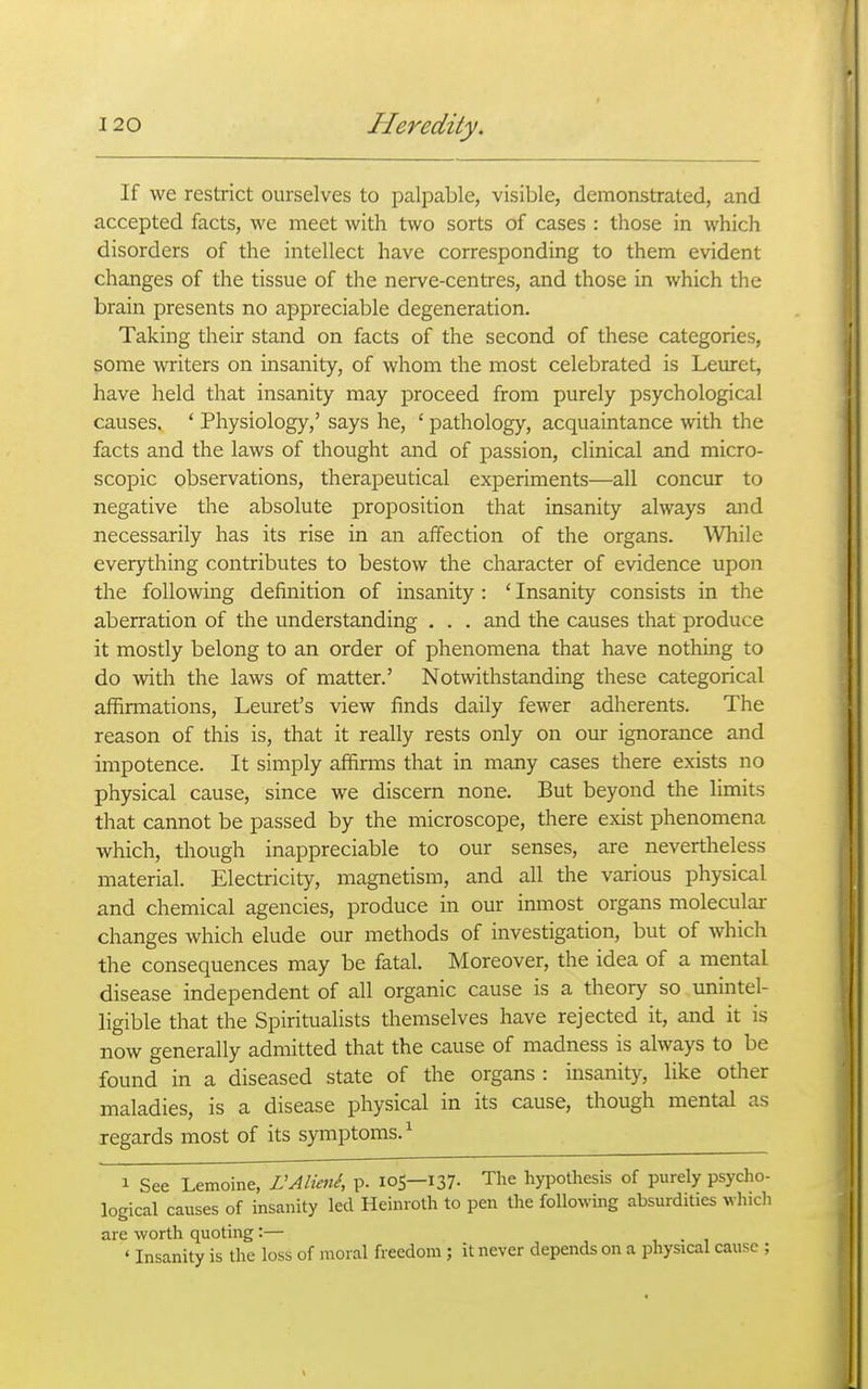 If we restrict ourselves to palpable, visible, demonstrated, and accepted facts, we meet with two sorts of cases : those in which disorders of the intellect have corresponding to them evident changes of the tissue of the nerve-centres, and those in which the brain presents no appreciable degeneration. Taking their stand on facts of the second of these categories, some writers on insanity, of whom the most celebrated is Leuret, have held that insanity may proceed from purely psychological causes, ' Physiology,' says he, ' pathology, acquaintance with the facts and the laws of thought and of passion, clinical and micro- scopic observations, therapeutical experiments—all concur to negative the absolute proposition that insanity always and necessarily has its rise in an affection of the organs. While everything contributes to bestow the character of evidence upon the following definition of insanity : ' Insanity consists in the aberration of the understanding . . . and the causes that produce it mostly belong to an order of phenomena that have nothing to do with the laws of matter.' Notwithstanding these categorical affirmations, Leuret's view finds daily fewer adherents. The reason of this is, that it really rests only on our ignorance and impotence. It simply affirms that in many cases there exists no physical cause, since we discern none. But beyond the limits that cannot be passed by the microscope, there exist phenomena which, though inappreciable to our senses, are nevertheless material. Electricity, magnetism, and all the various physical and chemical agencies, produce in our inmost organs molecular changes which elude our methods of investigation, but of which the consequences may be fatal. Moreover, the idea of a mental disease independent of all organic cause is a theory so unintel- ligible that the Spiritualists themselves have rejected it, and it is now generally admitted that the cause of madness is always to be found in a diseased state of the organs : insanity, like other maladies, is a disease physical in its cause, though mental as regards most of its symptoms.^ 1 See Lemoine, VAlimi, p. 105—137. The hypothesis of purely psycho- logical causes of insanity led Heinroth to pen the following absurdities whicli are worth quoting:— , . , ' Insanity is the loss of moral freedom; it never depends on a physical cause ;