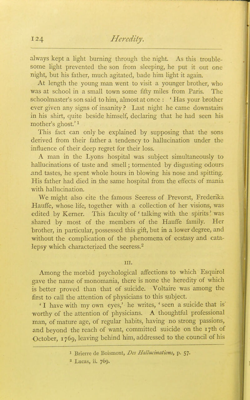 always kept a light burning through the night. As this trouble- some light prevented the son from sleeping, he put it out one night, but his father, much agitated, bade him light it again. At length the young man went to visit a yoimger brother, who was at school in a small town some fifty miles from Paris. The schoolmaster's son said to him, almost at once : * Has your brother ever given any signs of insanity ? Last night he came downstairs in his shirt, quite beside himself, declaring that he had seen his mother's ghost.' ^ This fact can only be explained by supposing that the sons derived from their father a tendency to hallucination under the influence of their deep regret for their loss. A man in the Lyons hospital was subject simultaneously to hallucinations of taste and smell; tormented by disgusting odours and tastes, he spent whole hours in blowing his nose and spitting. His father had died in the same hospital from the effects of mania with hallucination. We might also cite the famous Seeress of Prevorst, Frederika Hauffe, whose life, together with a collection of her visions, was edited by Kerner. This faculty of ' talking with the spirits' was shared by most of the members of the Hauffe family. Her brother, in particular, possessed this gift, but in a lower degree, and without the complication of the phenomena of ecstasy and cata- lepsy which characterized the seeress.- III. Among the morbid psychological affections to which Esquirol gave the name of monomania, there is none the heredity of which is better proved than that of suicide. Voltaire was among the first to call the attention of physicians to this subject. ' I have with my own eyes,' he writes, ' seen a suicide that is' worthy of the attention of physicians. A thoughtful professional man, of mature age, of regular habits, having no strong passions, and beyond the reach of want, committed suicide on the 17th of •October, 1769, leaving behind him, addressed to the council of his 1 Brierre de Boismont, Des Hallucinations, p. 57. 2 Lucas, ii. 769.