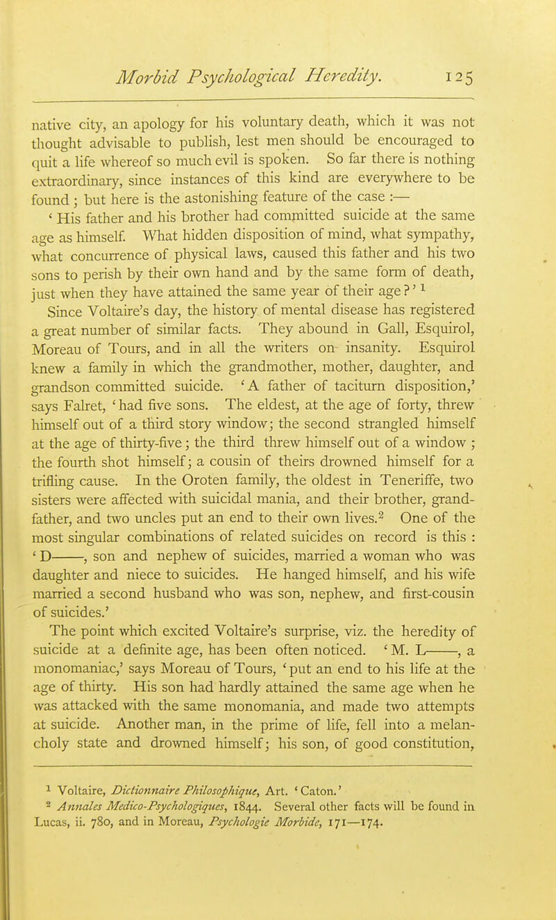 native city, an apology for his voluntary death, which it was not thought advisable to publish, lest men should be encouraged to quit a life whereof so much evil is spoken. So far there is nothing extraordinary, since instances of this kind are everywhere to be found; but here is the astonishing feature of the case :— ' His father and his brother had compiitted suicide at the same age as himself W^iat hidden disposition of mind, what sympathy, what concurrence of physical laws, caused this father and his two sons to perish by their own hand and by the same form of death, just when they have attained the same year of their age?' ^ Since Voltaire's day, the history of mental disease has registered a great number of similar facts. They abound in Gall, Esquirol, Moreau of Tours, and in all the writers on- insanity. Esquirol knew a family in which the grandmother, mother, daughter, and grandson committed suicide. 'A father of taciturn disposition,' says Falret, ' had five sons. The eldest, at the age of forty, threw himself out of a third story window; the second strangled himself at the age of thirty-five; the third threw himself out of a window ; the fourth shot himself; a cousin of theirs drowned himself for a trifling cause. In the Oroten family, the oldest in Teneriffe, two sisters were affected with suicidal mania, and their brother, grand- father, and two uncles put an end to their own lives. ^ One of the most singular combinations of related suicides on record is this : ' D , son and nephew of suicides, married a woman who was daughter and niece to suicides. He hanged himself, and his wife married a second husband who was son, nephew, and first-cousin of suicides.' The point which excited Voltaire's surprise, viz. the heredity of suicide at a definite age, has been often noticed. ' M. L , a monomaniac,' says Moreau of Tours, ' put an end to his life at the age of thirty. His son had hardly attained the same age when he was attacked with the same monomania, and made two attempts at suicide. Another man, in the prime of life, fell into a melan- choly state and drowned himself; his son, of good constitution. 1 Voltaire, Dictionnaire Philosophique, Art. ' Caton.' 2 Annales Medico-Psychologiques, 1844. Several other facts will be found in Lucas, ii. 780, and in Moreau, Psychologic Morbide, 171—174.