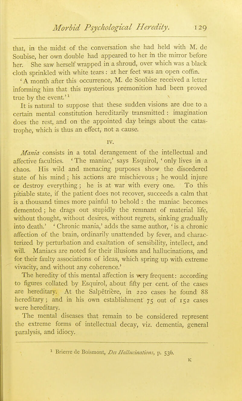 that, in the midst of the conversation she had held with M. de Soubise, her own double had appeared to her in the mirror before her. She saw herself wrapped in a shroud, over which was a black cloth sprinkled with white tears : at her feet was an open coffin. ' A month after this occurrence, M. de Soubise received a letter infoi-ming him that this mysterious premonition had been proved true by the event.' ^ ^ It is natural to suppose that these sudden visions are due to a certain mental constitution hereditarily transmitted : imagination does the rest, and on the appointed day brings about the catas- trophe, which is thus an effect, not a cause. IV. Mania consists in a total derangement of the intellectual and affective faculties. ' The maniac,' says Esquirol, ' only lives in a chaos. His wild and menacing purposes show the disordered state of his mind ; his actions are mischievous; he would injure or destroy everything; he is at war with every one. To this pitiable state, if the patient does not recover, succeeds a calm that is a thousand times more painful to behold : the maniac becomes demented; he drags out stupidly the remnant of material life, without thought, without desires, without regrets, sinking gradually into death.' ' Chronic mania,' adds the same author, 'is a chronic affection of the brain, ordinarily unattended by fever, and charac- terized by perturbation and exaltation of sensibility, intellect, and will. Maniacs are noted for their illusions and hallucinations, and for their faulty associations of ideas, which spring up with extreme vivacity, and without any coherence.' The heredity of this mental affection is very frequent: according to figures collated by Esquirol, about fifty per cent, of the cases are hereditary. At the Salpetriere, in 220 cases he found 88 hereditary; and in his own estabHshment 75 out of 152 cases were hereditary. The mental diseases that remain to be considered represent the extreme forms of intellectual decay, viz. dementia, general paralysis, and idiocy. 1 Brierre de Boismont, Des Hallucinations, p. 536. K