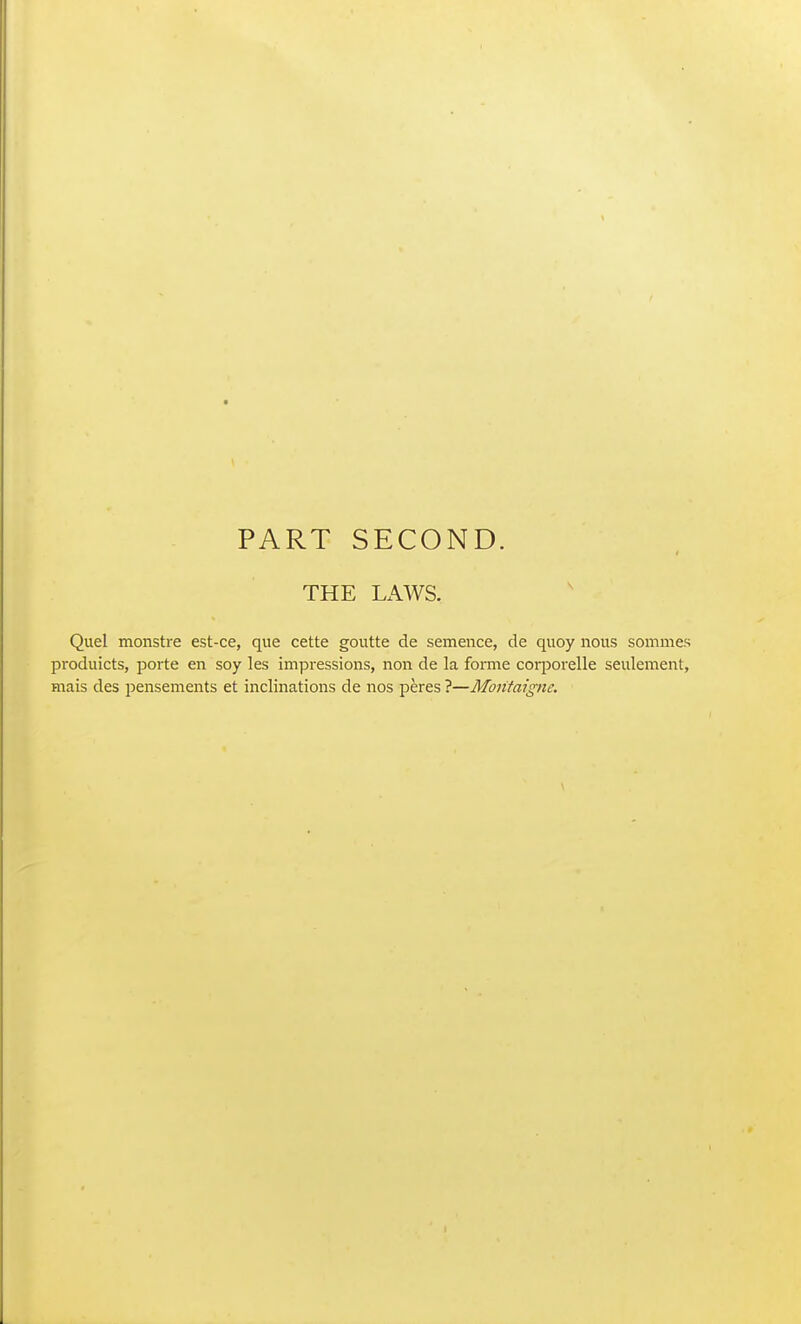 PART SECOND. THE Lx\WS. Quel monstre est-ce, que cette goutte de semence, de quoy nous somnies produicts, porte en soy les impressions, non de la fonne coiporelle seulement, mais des pensements et inclinations de nos peres ?—Montaigne.