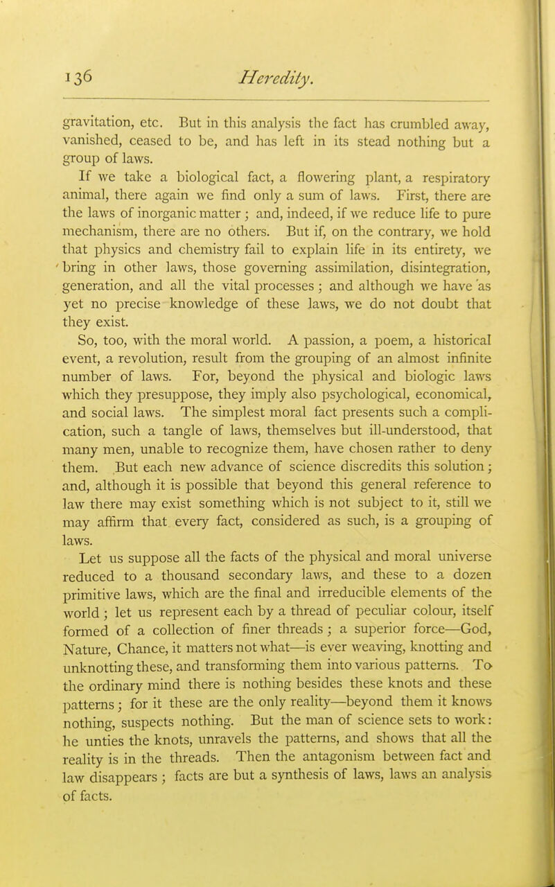 gravitation, etc. But in this analysis the fact has crumbled away, vanished, ceased to be, and has left in its stead nothing but a group of laws. If we take a biological fact, a flowering plant, a respiratory animal, there again we find only a sum of laws. First, there are the laws of inorganic matter ; and, indeed, if we reduce life to pure mechanism, there are no others. But if, on the contrary, we hold that physics and chemistry fail to explain life in its entirety, we 'bring in other laws, those governing assimilation, disintegration, generation, and all the vital processes; and although we have as yet no precise knowledge of these laws, we do not doubt that they exist. So, too, with the moral world. A passion, a poem, a historical event, a revolution, result from the grouping of an almost infinite number of laws. For, beyond the physical and biologic laws which they presuppose, they imply also psychological, economical, and social laws. The simplest moral fact presents such a compli- cation, such a tangle of laAvs, themselves but ill-understood, that many men, unable to recognize them, have chosen rather to deny them. But each new advance of science discredits this solution; and, although it is possible that beyond this general reference to law there may exist something which is not subject to it, still we may affirm that every fact, considered as such, is a grouping of laws. Let us suppose all the facts of the physical and moral universe reduced to a thousand secondary laws, and these to a dozen primitive laws, which are the final and irreducible elements of the world ; let us represent each by a thread of peculiar colour, itself formed of a collection of finer threads ; a superior force—God, Nature, Chance, it matters not what—is ever weaving, knotting and unknotting these, and transfonning them into various patterns. To tlae ordinary mind there is nothing besides these knots and these patterns; for it these are the only reality—^beyond them it knoAvs nothing, suspects nothing. But the man of science sets to work: he unties the knots, unravels the patterns, and shows that all the reality is in the threads. Then the antagonism between fact and law disappears ; facts are but a synthesis of laws, laws an analysis of facts.