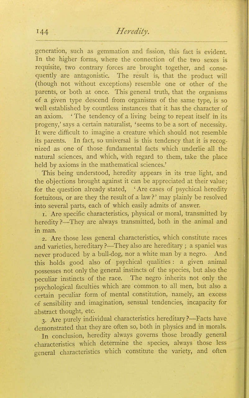 generation, such as gemmation and fission, this fact is evident. In the higher forms, where the connection of the two sexes is requisite, two contrary forces are brought together, and conse- quently are antagonistic. The result is, that the product will (though not without exceptions) resemble one or other of the parents, or both at once. This general truth, that the organisms of a given type descend from organisms of the same type, is so well established by countless instances that it has the character of an axiom. ' The tendency of a living being to repeat itself in its progeny,' says a certain naturalist, 'seems to be a sort of necessity. It were difficult to imagine a creature which should not resemble its parents. In fact, so universal is this tendency that it is recog- nized as one of those fundamental facts which underlie all the natural sciences, and which, with regard to them, take the place held by axioms in the mathematical sciences.' This being understood, heredity appears in its true light, and the objections brought against it can be appreciated at their value; for the question already stated, ' Are cases of psychical heredity fortuitous, or are they the result of a law ?' may plainly be resolved into several parts, each of which easily admits of answer. 1. Are specific characteristics, physical or moral, transmitted by heredity?—They are always transmitted, both in the animal and in man. 2. Are those less general characteristics, which constitute races and varieties, hereditary ?—They also are hereditary ; a spaniel was never produced by a bull-dog, nor a white man by a negro. And this holds good also of psychical qualities : a given animal possesses not only the general instincts of the species, but also the peculiar instincts of the race. The negro inherits not only the psychological faculties which are common to all men, but also a certain peculiar form of mental constitution, namely, an excess of sensibility and imagination, sensual tendencies, incapacity for abstract thought, etc. 3. Are purely individual characteristics hereditary?—Facts have demonstrated that they are often so, both in physics and in morals. In conclusion, heredity always governs those broadly general characteristics which detennine the species, always those less general characteristics which constitute the variety, and often