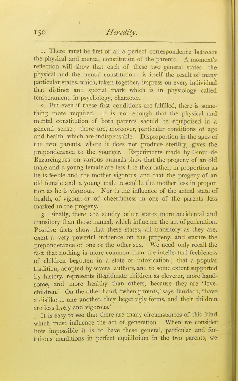 I 150 Heredity. 1. There must be first of all a perfect correspondence bet^veen! the physical and mental constitution of the parents. A moment's reflection will show that each of these two general states—the l^hysical and the mental constitution—is itself the result of many particular states, which, taken together, impress on every individual that distinct and special mark which is in physiology called temperament, in psychology, character. 2. But even if these first conditions are fulfilled, there is some- thing more required. It is not enough that the physical and mental constitution of both parents should be equipoised in a general sense; there are, moreover, particular conditions of age and health, which are indispensable. Disproportion in the ages of the two parents, where it does not produce sterility, gives the preponderance to the younger. Experiments made by Girou de Buzareingues on various animals show that the progeny of an old male and a young female are less like their father, in proportion as he is feeble and the mother vigorous, and that the progeny of an old female and a young male resemble the mother less in propor- tion as he is vigorous. Nor is the influence of the actual state of health, of vigour, or of cheerfulness in one of the parents less marked in the progeny. 3. Finally, there are sundry other states more accidental and transitory than those named, which influence the act of generation. Positive facts show that these states, all transitory as they are^ exert a very powerful influence on the progeny, and ensure the preponderance of one or the other sex. We need only recall the fact that nothing is more common than the intellectual feebleness of children begotten in a state of intoxication ; that a popular tradition, adopted by several authors, and to some extent supported by history, represents illegitimate children as cleverer, more hand- some, and more healthy than others, because they are 'love- children.' On the other hand, 'when parents,' says Burdach, ' have a dislike to one another, they beget ugly forms, and their children, are less lively and vigorous.' It is easy to see that there are many circumstances of tliis kind which must influence the act of generation. When we consider how impossible it is to have these general, particular and for- tuitous conditions in perfect equilibrium in the two parents, we