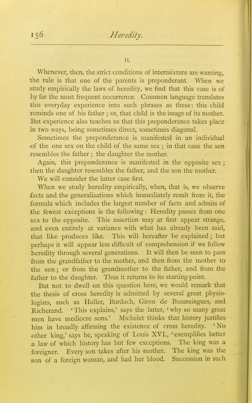 II. Whenever, then, the strict conditions of intermixture are wanting, the rule is that one of the parents is preponderant. When we study empirically the laws of heredity, we find that this case is of by far the most frequent occurrence. Common language translates this everyday experience into such phrases as these: this child reminds one of his father ; or, that child is the image of its mother. But experience also teaches us that this preponderance takes place in two ways, being sometimes direct, sometimes diagonal. Sometimes the preponderance is manifested in an individual of the one sex on the child of the same sex; in that case the son resembles the father; the daughter the mother. Again, this preponderance is manifested in the opposite sex; then the daughter resembles the father, and the son the mother. We will consider the latter case first. When we study heredity empirically, when, that is, we observe facts and the generalizations which immediately result from it, the formula which includes the largest number of facts and admits of the fewest exceptions is the following: Heredity passes from one sex to the opposite. This assertion may at first appear strange, and even entirely at variance with what has already been said, that like produces like. This will hereafter be explained; but perhaps it will appear less difficult of comprehension if we follow heredity through several generations. It will then be seen to pass from the grandfather to the mother, and then from the mother to the son; or from the grandmother to the father, and from the father to the daughter. Thus it returns to its starting-point. But not to dwell on this question here, we would remark that the thesis of cross heredity is admitted by several great physio- logists, such as Haller, Burdach, Girou de Buzareingues, and Richerand. ' This explains,' says the latter, ' why so many great men have mediocre sons.' Michelet thinks that history justifies him in broadly affirming the existence of cross heredity. ' No other king,' says he, speaking of Louis XVI., 'exemplifies better z. law of which history has but few exceptions. The king was a foreigner. Every son takes after his mother. The king was the son of a foreign woman, and had her blood. Succession in such