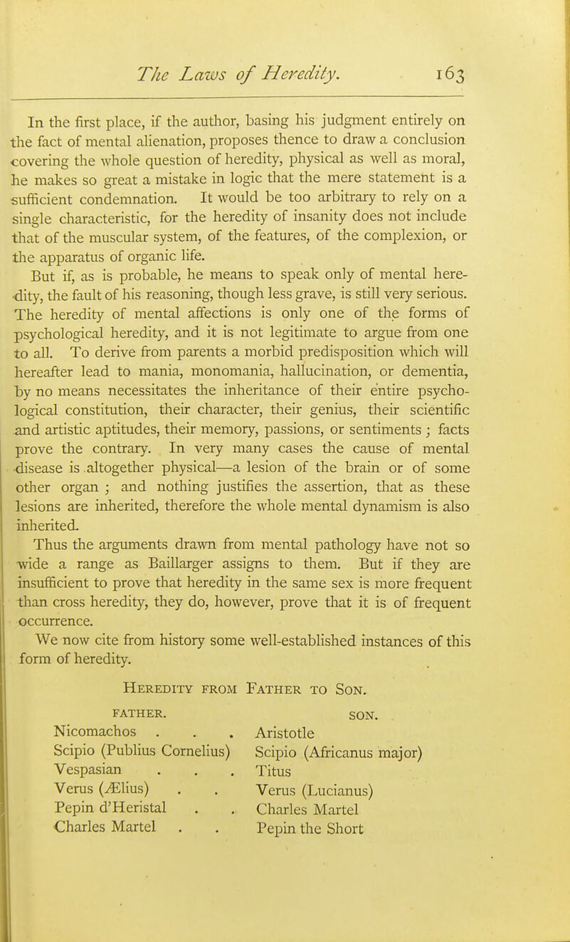 In the first place, if the author, basing his judgment entirely on the fact of mental alienation, proposes thence to draw a conclusion covering the whole question of heredity, physical as well as moral, he makes so great a mistake in logic that the mere statement is a sufficient condemnation. It would be too arbitrary to rely on a single characteristic, for the heredity of insanity does not include that of the muscular system, of the features, of the complexion, or the apparatus of organic life. But if, as is probable, he means to speak only of mental here- dity, the fault of his reasoning, though less grave, is still very serious. The heredity of mental affections is only one of the forms of psychological heredity, and it is not legitimate to argue from one to all. To derive from parents a morbid predisposition which will hereafter lead to mania, monomania, hallucination, or dementia, by no means necessitates the inheritance of their entire psycho- logical constitution, their character, their genius, their scientific and artistic aptitudes, their memory, passions, or sentiments ; facts prove the contrary. In very many cases the cause of mental ■disease is altogether physical—a lesion of the brain or of some other organ ; and nothing justifies the assertion, that as these lesions are inherited, therefore the whole mental dynamism is also inherited. Thus the arguments drawn from mental pathology have not so •wide a range as Baillarger assigns to them. But if they are insufficient to prove that heredity in the same sex is more frequent than cross heredity, they do, however, prove that it is of frequent occurrence. We now cite from history some well-established instances of this form of heredity. Heredity from Father to Son. FATHER. SON. Nicomachos . . . Aristotle Scipio (Publius Cornelius) Scipio (Africanus major) Vespasian . . , Titus Verus (JElius) . . Verus (Lucianus) Pepin d'Heristal . . Charles Martel Charles Martel . . Pepin the Short