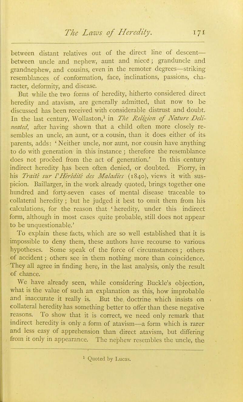 between distant relatives out of the direct line of descent— between uncle and nephew, aunt and niece; granduncle and grandnephew, and cousins, even in the remoter degrees—striking resemblances of conformation, face, mclinations, passions, cha- racter, deformity, and disease. But while the t\vo forms of heredity, hitherto considered dnect heredity and atavism, are generally admitted, that now to be discussed has been received -with considerable distrust and doubt. In the last century, Wollaston,^ in The Religion of Nature Deli- neated, after having shown that a child often more closely re- sembles an uncle, an aunt, or a cousin, than it does either of its parents, adds: ' Neither uncle, nor aunt, nor cousin have anything to do with generation in this instance ; therefore the resemblance does not proceed from the act of generation.' In this century indirect heredity has been often denied, or doubted. Piorry, in his Traite sur rHeredit'e des Maladies (1840), views it with sus- picion. Baillarger, in the work already quoted, brings together one hundred and forty-seven cases of mental disease traceable to collateral heredity; but he judged it best to omit them from his calculations, for the reason that ' heredity, under this indirect fonn, although in most cases quite probable, still does not appear to be unquestionable.' To explain these facts, which are so well established that it is- impossible to deny them, these authors have recourse to various hypotheses. Some speak of the force of circumstances; others of accident; others see in them nothing more than coincidence. They all agree in finding here, in the last analysis, only the result of chance. We have already seen, while considering Buckle's objection,, what is the value of such an explanation as this, how improbable and inaccurate it really is. But the. doctrine which insists on collateral heredity has something better to offer than these negative reasons. To show that it is correct, we need only remark that indirect heredity is only a form of atavism—a form which is rarer and less easy of apprehension than direct atavism, but differing from it only in appearance. The nephew resembles the uncle, the Quoted hy Lucas.