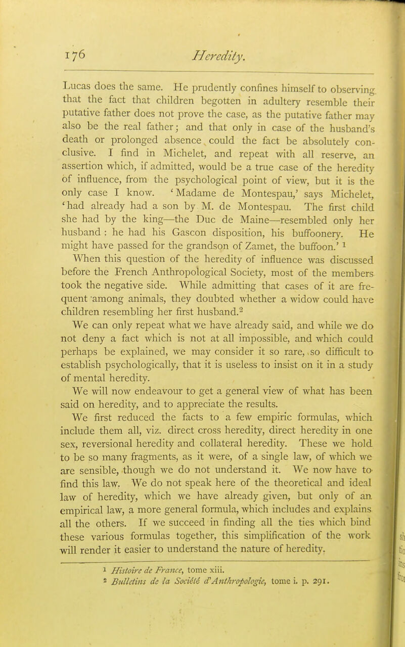 Lucas does the same. He prudently confines himself to observing that the fact that children begotten in adultery resemble their putative father does not prove the case, as the putative father may also be the real father; and that only in case of the husband's death or prolonged absence could the fact be absolutely con- clusive. I find in Michelet, and repeat with all reserve, an assertion which, if admitted, would be a true case of the heredity of influence, from the psychological point of view, but it is the only case I know. 'Madame de Montespau,' says Michelet, 'had already had a son by M. de Montespau. The first child she had by the king—the Due de Maine—resembled only her husband : he had his Gascon disposition, his buffoonery. He might have passed for the grandson of Zamet, the buffoon.' ^ When this question of the heredity of influence was discussed before the French Anthropological Society, most of the members took the negative side. While admitting that cases of it are fre- quent among animals, they doubted whether a widow could have children resembling her first husband. ^ We can only repeat what we have already said, and while we do not deny a fact which is not at all impossible, and which could perhaps be explained, we may consider it so rare,. so difficult to establish psychologically, that it is useless to insist on it in a study of mental heredity. We will now endeavour to get a general view of what has been said on heredity, and to appreciate the results. We first reduced the facts to a few empiric formulas, which include them all, viz. direct cross heredity, direct heredity in one sex, reversional heredity and collateral heredity. These we hold to be so many fragments, as it were, of a single law, of which we are sensible, though we do not understand it. We now have to find this law. We do not speak here of the theoretical and ideal law of heredity, which we have already given, but only of an empirical law, a more general foraiula, which includes and explains all the others. If we succeed in finding all the ties which bind these various formulas together, this simplification of the work will render it easier to understand the nature of heredity. 1 Histoire de France, tome xiii. 2 Bulletins de la Soci6l6 d'Anthropologie, tome i. jd. 291.