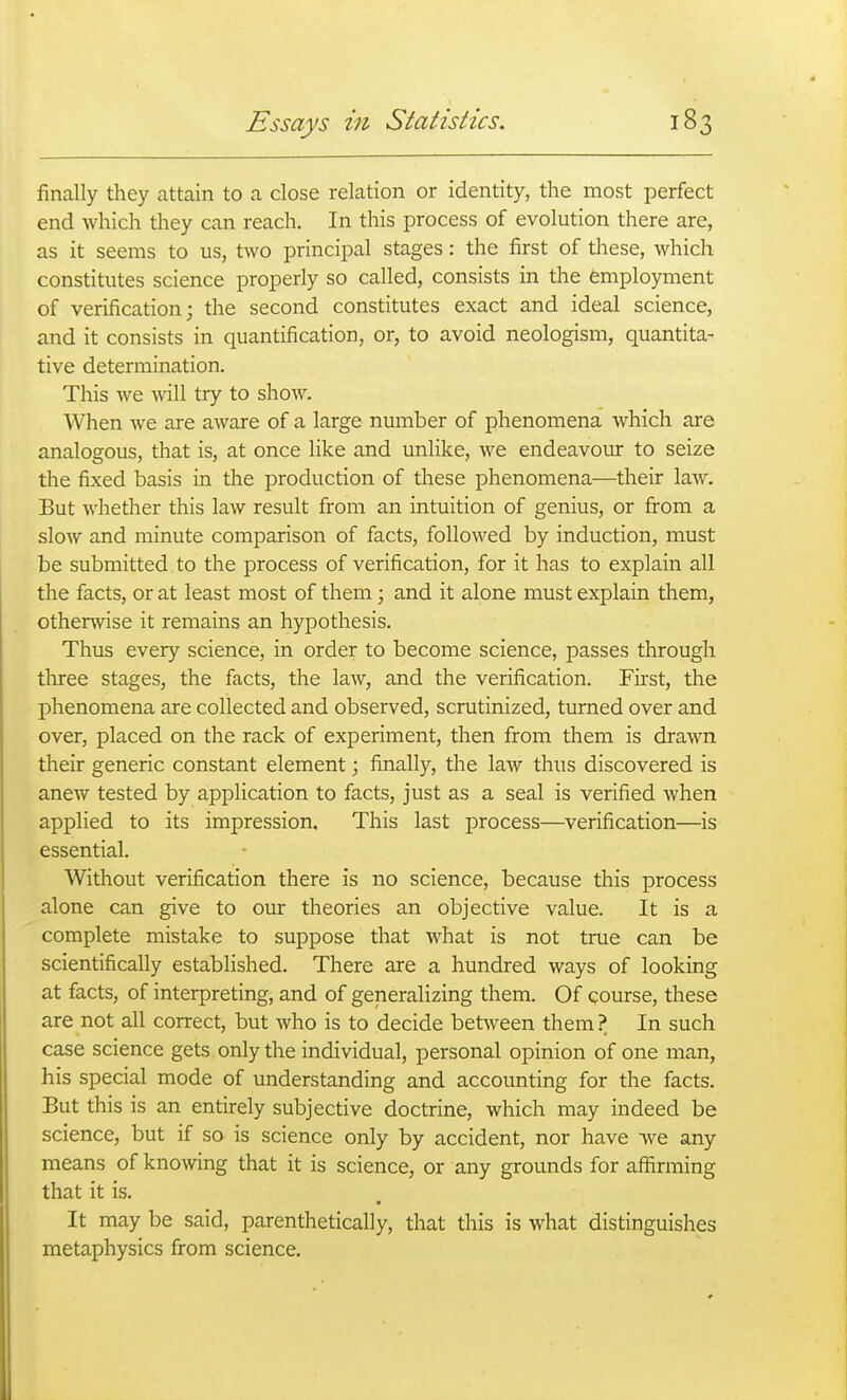 finally they attain to a close relation or identity, the most perfect end which they can reach. In this process of evolution there are, as it seems to us, two principal stages: the first of these, which constitutes science properly so called, consists in the employment of verification; the second constitutes exact and ideal science, and it consists in quantification, or, to avoid neologism, quantita- tive determination. This we will try to show. When we are aware of a large number of phenomena which are analogous, that is, at once like and unlike, we endeavour to seize the fixed basis in the production of these phenomena—their law. But whether this law result from an intuition of genius, or from a slow and minute comparison of facts, followed by induction, must be submitted to the process of verification, for it has to explain all the facts, or at least most of them; and it alone must explain them, otherwise it remains an hypothesis. Thus every science, in order to become science, passes through tliree stages, the facts, the law, and the verification. First, the phenomena are collected and observed, scrutinized, turned over and over, placed on the rack of experiment, then from them is drawn their generic constant element; finally, the law thus discovered is anew tested by application to facts, just as a seal is verified when applied to its impression. This last process—verification—is essential. Without verification there is no science, because this process alone can give to our theories an objective value. It is a complete mistake to suppose that what is not true can be scientifically established. There are a hundred ways of looking at facts, of interpreting, and of generalizing them. Of course, these are not all correct, but who is to decide between them ? In such case science gets only the individual, personal opinion of one man, his special mode of understanding and accounting for the facts. But this is an entirely subjective doctrine, which may indeed be science, but if so is science only by accident, nor have we any means of knowing that it is science, or any grounds for affirming that it is. It may be said, parenthetically, that this is what distinguishes metaphysics from science.