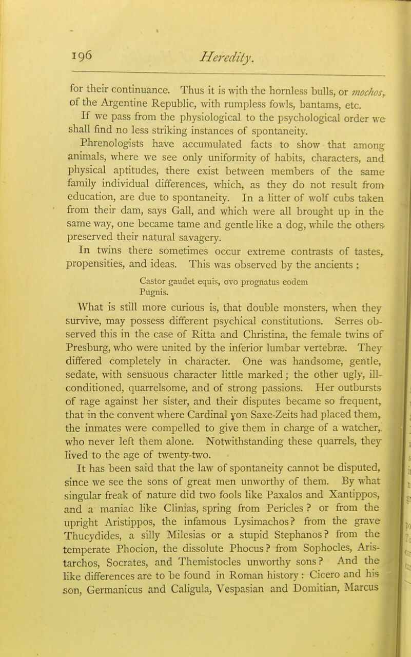 for their continuance. Thus it is with the hornless bulls, or vwcJios, of the Argentine Republic, with rumpless fowls, bantams, etc. If we pass from the physiological to the psychological order we shall find no less striking instances of spontaneity. Phrenologists have accumulated facts to show that among animals, where we see only uniformity of habits, characters, and physical aptitudes, there exist between members of the same family individual differences, which, as they do not result from education, are due to spontaneity. In a litter of wolf cubs taken from their dam, says Gall, and which were all brought up in the same way, one became tame and gentle like a dog, while the others- preserved their natural savagery. In twins there sometimes occur extreme contrasts of tastes,, propensities, and ideas. This was observed by the ancients : Castor gaudet equis, ovo prognatus eodem Pugnis. What is still more curious is, that double monsters, when they survive, may possess different psychical constitutions. Serres ob- served this in the case of Ritta and Christina, the female twins of Presburg, who were united by the inferior lumbar vertebrse. They differed completely in character. One was handsome, gentle, sedate, mth sensuous character little marked; the other ugly, ill- conditioned, quarrelsome, and of strong passions. Her outbursts of rage against her sister, and their disputes became so frequent, that in the convent where Cardinal yon Saxe-Zeits had placed them, the inmates were compelled to give them in charge of a watcher,, who never left them alone. Notwithstanding these quarrels, they lived to the age of twenty-two. It has been said that the law of spontaneity cannot be disputed, since we see the sons of great men unworthy of them. By what singular freak of nature did two fools like Paxalos and Xantippos, and a maniac like Clinias, spring from Pericles ? or from the upright Aristippos, the infamous Lysimachos? from the grave Thucydides, a silly Milesias or a stupid Stephanos? from the temperate Phocion, the dissolute Phocus? from Sophocles, Aris- tarchos, Socrates, and Themistocles unworthy sons? And the like differences are to be found in Roman history : Cicero and his son, Germanicus and Caligula, Vespasian and Domitian, Marcus