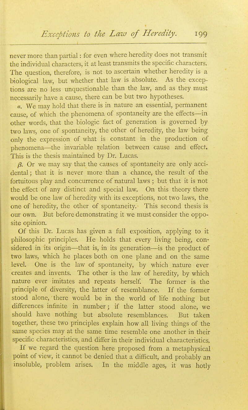 never more than partial: for even where heredity does not transmit the individual characters, it at least transmits the specific characters. The question, therefore, is not to ascertain whether heredity is a biological law, but whether that law is absolute. As the excep- tions are no less unquestionable than the law, and as they must necessarily have a cause, there can be but two hypotheses. a. We may hold that there is in nature an essential, permanent cause, of which the phenomena of spontaneity are the effects—in other words, that the biologic fact of generation is governed by two laws, one of spontaneity, the other of heredity, the law being only the expression of what is constant in the production of phenomena—the invariable relation between cause and effect. This is the thesis maintained by Dr. Lucas. /3. Or we may say that the causes of spontaneity are only acci- dental; that it is never more than a chance, the result of the fortuitous play and concurrence of natural laws ; but that it is not the effect of any distinct and special law. On this theory there would be one law of heredity with its exceptions, not two laws, the one of heredity, the other of spontaneity. This second thesis is our o^vn. But before demonstrating it we must consider the oppo- site opinion. Of this Dr. Lucas has given a full exposition, applying to it philosophic principles. He holds that every living being, con- sidered in its origin—that is, in its generation—is the product of two laws, which he places both on one plane and on the same level. One is the law of spontaneity, by which nature ever creates and invents. The other is the law of heredity, by which nature ever imitates and repeats herself The former is the principle of diversity, the latter of resemblance. If the former stood alone, there would be in the world of Hfe nothing but differences infinite in number; if the latter stood alone, we should have nothing but absolute resemblances. But taken together, these two principles explain how all living things of the same species may at the same time resemble one another in their specific characteristics, and differ in their individual characteristics. If we regard the question here proposed from a metaphysical point of view, it cannot be denied that a difficult, and probably an insoluble, problem arises. In the middle ages, it was hotly