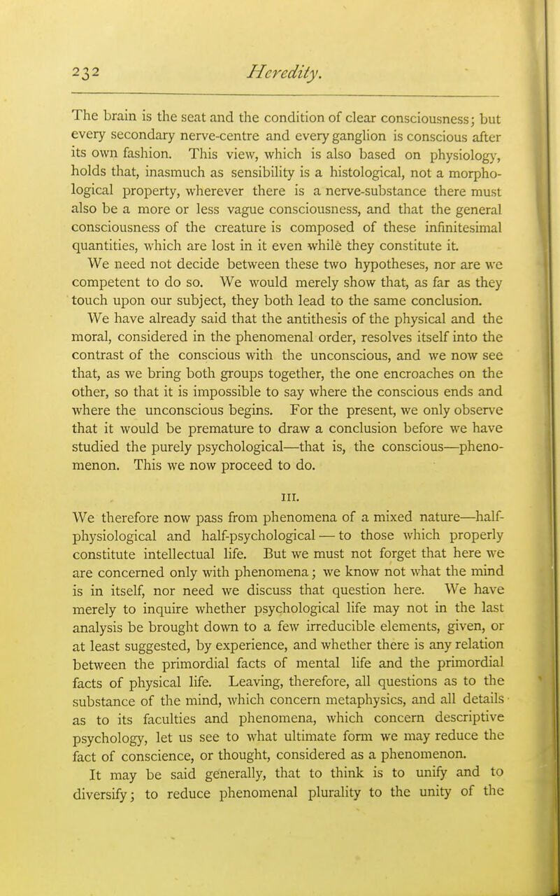 The brain is the seat and the condition of clear consciousness; but every secondary nerve-centre and every ganglion is conscious after its own fashion. This view, which is also based on physiology, holds that, inasmuch as sensibility is a histological, not a morpho- logical property, wherever there is a nerve-substance there must also be a more or less vague consciousness, and that the general consciousness of the creature is composed of these infinitesimal quantities, which are lost in it even while they constitute it. We need not decide between these two hypotheses, nor are we competent to do so. We would merely show that, as far as they touch upon our subject, they both lead to the same conclusion. We have already said that the antithesis of the physical and the moral, considered in the phenomenal order, resolves itself into the contrast of the conscious with the unconscious, and we now see that, as we bring both groups together, the one encroaches on the other, so that it is impossible to say where the conscious ends and where the unconscious begins. For the present, we only observe that it would be premature to draw a conclusion before we have studied the purely psychological—that is, the conscious—^pheno- menon. This we now proceed to do. III. We therefore now pass from phenomena of a mixed nature—half- physiological and half-psychological — to those which properly constitute intellectual life. But we must not forget that here we are concerned only with phenomena; we know not what the mind is in itself, nor need we discuss that question here. We have merely to inquire whether psychological life may not in the last analysis be brought down to a few irreducible elements, given, or at least suggested, by experience, and whether there is any relation between the primordial facts of mental life and the primordial facts of physical life. Leaving, therefore, all questions as to the substance of the mind, which concern metaphysics, and all details as to its faculties and phenomena, which concern descriptive psychology, let us see to what ultimate fonn we may reduce the fact of conscience, or thought, considered as a phenomenon. It may be said generally, that to think is to unify and to diversify; to reduce phenomenal plurality to the unity of the