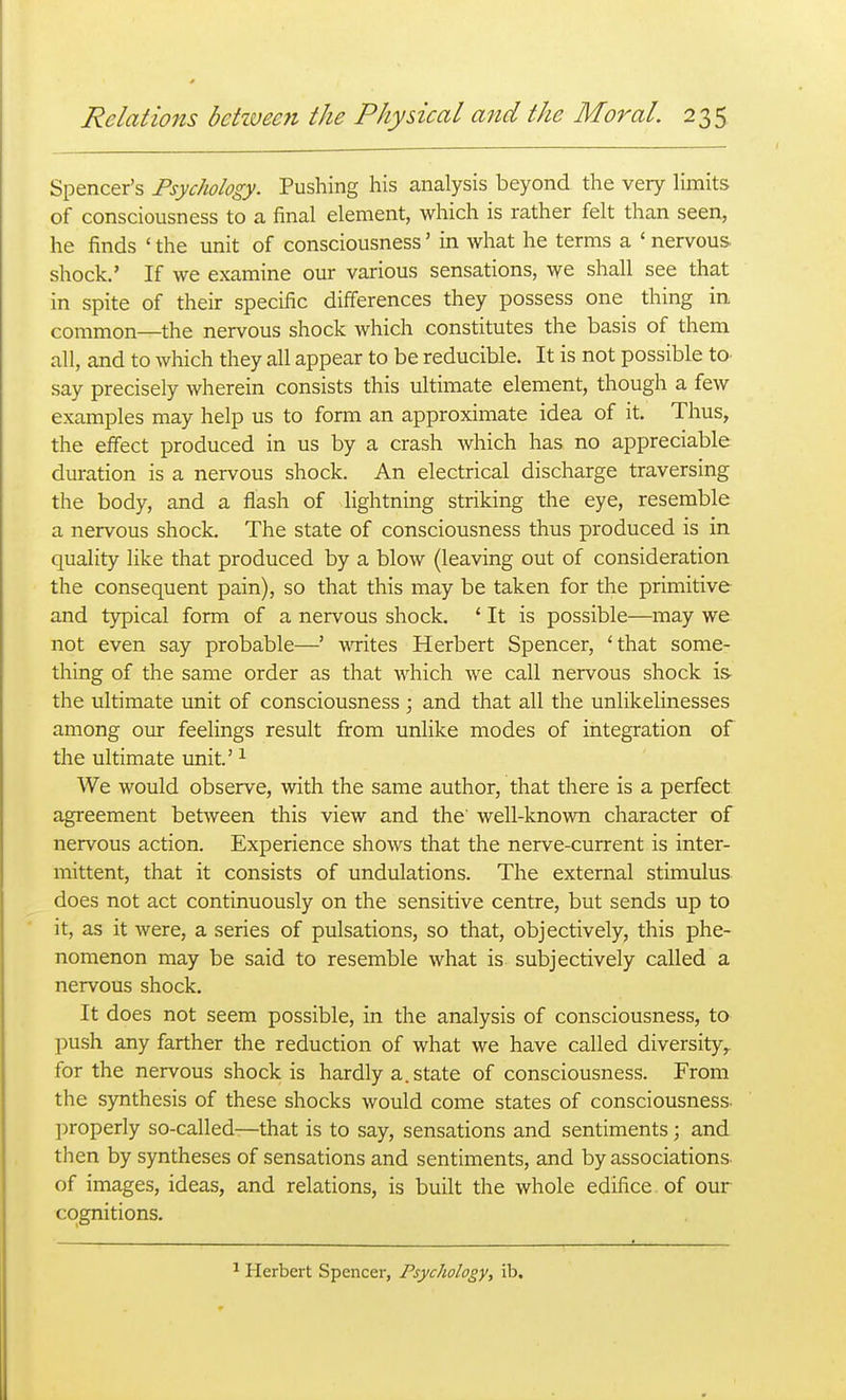 Spencer's Psychology. Pushing his analysis beyond the very limits of consciousness to a final element, which is rather felt than seen, he finds ' the unit of consciousness' in what he terms a ' nervous shock.' If we examine our various sensations, we shall see that in spite of their specific differences they possess one thing in common—the nervous shock which constitutes the basis of them all, and to which they all appear to be reducible. It is not possible to. say precisely wherein consists this ultimate element, though a few examples may help us to form an approximate idea of it. Thus, the effect produced in us by a crash which has no appreciable duration is a nervous shock. An electrical discharge traversing the body, and a flash of lightning striking the eye, resemble a nervous shock. The state of consciousness thus produced is in quality like that produced by a blow (leaving out of consideration the consequent pain), so that this may be taken for the primitive and typical form of a nervous shock. ' It is possible—may we not even say probable—' wites Herbert Spencer, 'that some- thing of the same order as that which we call nervous shock is the ultimate unit of consciousness ; and that all the unlikelinesses among our feelings result from unlike modes of integration of the ultimate unit' ^ We would observe, with the same author, that there is a perfect agreement between this view and the' well-known character of nervous action. Experience shows that the nerve-current is inter- mittent, that it consists of undulations. The external stimulus does not act continuously on the sensitive centre, but sends up to it, as it were, a series of pulsations, so that, objectively, this phe- nomenon may be said to resemble what is subjectively called a nervous shock. It does not seem possible, in the analysis of consciousness, to push any farther the reduction of what we have called diversity^ for the nervous shock is hardly a. state of consciousness. From the synthesis of these shocks would come states of consciousness. l)roperly so-called—that is to say, sensations and sentiments ; and then by syntheses of sensations and sentiments, and by associations of images, ideas, and relations, is built the whole edifice, of our cognitions. Herbert Spencer, Psychology, ib.