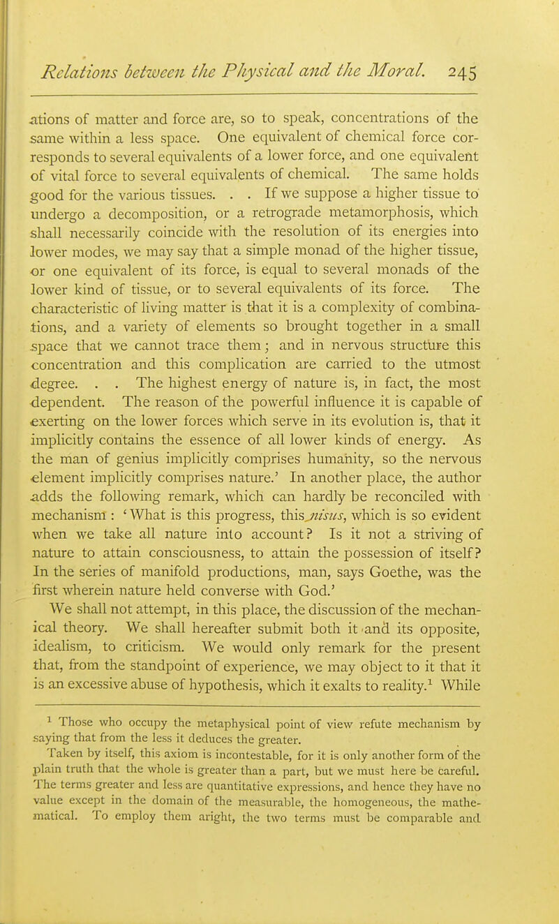 iitions of matter and force are, so to speak, concentrations of the same within a less space. One equivalent of chemical force cor- responds to several equivalents of a lower force, and one equivalent of vital force to several equivalents of chemical. The same holds good for the various tissues. . . If we suppose a higher tissue to undergo a decomposition, or a retrograde metamorphosis, which shall necessarily coincide with the resolution of its energies into lower modes, we may say that a simple monad of the higher tissue, or one equivalent of its force, is equal to several monads of the lower kind of tissue, or to several equivalents of its force. The characteristic of living matter is that it is a complexity of combina- tions, and a variety of elements so brought together in a small space that we cannot trace them; and in nervous structure this concentration and this complication are carried to the utmost degree. . . The highest energy of nature is, in fact, the most dependent. The reason of the powerful influence it is capable of exerting on the lower forces which serve in its evolution is, that it implicitly contains the essence of all lower kinds of energy. As the man of genius implicitly comprises humanity, so the nervous -element implicitly comprises nature.' In another place, the author adds the following remark, which can hardly be reconciled with mechanism : ' What is this progress, thisjiisus, which is so evident when we take all nature into account? Is it not a striving of nature to attain consciousness, to attain the possession of itself? In the series of manifold productions, man, says Goethe, was the first wherein nature held converse with God.' We shall not attempt, in this place, the discussion of the mechan- ical theory. We shall hereafter submit both it and its opposite, ideahsm, to criticism. We would only remark for the present that, from the standpoint of experience, we may object to it that it is an excessive abuse of hypothesis, which it exalts to reality.^ While 1 Those who occupy the metaphysical point of view refute mechanism by .saying that from the less it deduces the greater. Taken by itself, this axiom is incontestable, for it is only another form of the plain truth that the whole is greater than a part, but we must here be Careful. The terms greater and less are quantitative expressions, and hence they have no value except in the domain of the measural:)le, the homogeneous, the mathe- matical. To employ them aright, the two terms must be comparable and