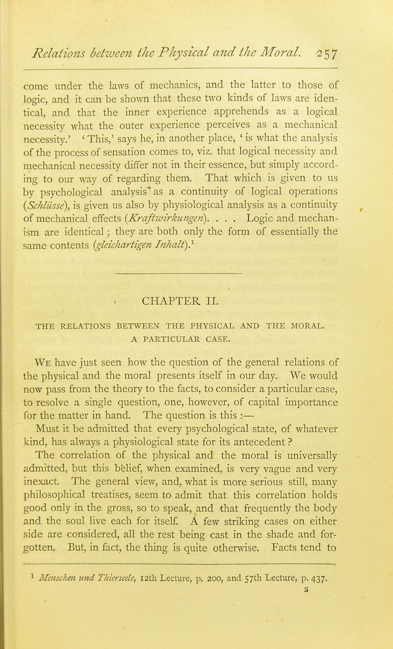 come under the laws of mechanics, and the latter to those of logic, and it can be shown that these two kinds of laws are iden- tical, and that the inner experience apprehends as a logical necessity what the outer experience perceives as a mechanical necessity.' ' This,' says he, in another place, ' is what the analysis of the process of sensation comes to, viz, that logical necessity and mechanical necessity differ not in their essence, but simply accord- ing to our way of regarding them. That which is given to us by psychological analysis' as a continuity of logical operations {Schliisse), is given us also by physiological analysis as a continuity of mechanical effects {K7'afiivi7'kungen). . . . Logic and mechan- ism are identical; they are both only the form of essentially the same contents {gleichartigen Inhalt)} CHAPTER 11. THE RELATIONS BETWEEN THE PHYSICAL AND THE MORAL. A PARTICULAR CASE. We have just seen how the question of the general relations of the physical and the moral presents itself in our day. We would now pass from the theory to the facts, to consider a particular case, to resolve a single question, one, however, of capital importance for the matter in hand. The question is this :— Must it be admitted that every psychological state, of whatever kind, has always a physiological state for its antecedent ? The correlation of the physical and the moral is universally admitted, but this belief, when examined, is very vague and very- inexact. The general view, and, what is more serious still, many philosophical treatises, seem to admit that this correlation holds good only in the gross, so to speak, and that frequently the body and the soul live each for itself. A few striking cases on either side are considered, all the rest being cast in the shade and for- gotten. But, in fact, the thing is quite otherwise. Facts tend to Menschen und Thierseele, I2th Lecture, p. 200, and 57th Lecture, p. 437.