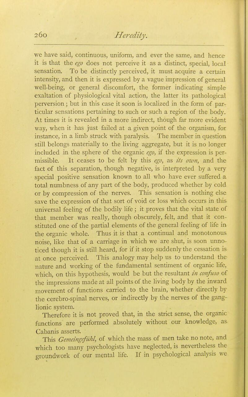 we have said, continuous, uniform, and ever the same, and hence it is that the ego does not perceive it as a distinct, special, local sensation. To be distinctly perceived, it must acquire a certain intensity, and then it is expressed by a vague impression of general well-being, or general discomfort, the former indicating simple exaltation of physiological vital action, the latter its pathological perversion; but in this case it soon is localized in the form of par- ticular sensations pertaining to such or such a region of the body. At times it is revealed in a more indirect, though far more evident way, when it has just failed at a given point of the organism, for instance, in a limb struck with paralysis. The member in question still belongs materially to the living aggregate, but it is no longer included in the sphere of the organic ego, if the expression is per- missible. It ceases to be felt by this ego, as its own, and the fact of this separation, though negative, is interpreted by a very special positive sensation known to all who have ever suffered a total numbness of any part of the body, produced whether by cold or by compression of the nerves. This sensation is nothing else save the expression of that sort of void or loss which occurs in this universal feeling of the bodily life ; it proves that the vital state of that member was really, though obscurely, felt, and that it con- stituted one of the partial elements of the general feeling of life in the organic whole. Thus it is that a continual and monotonous noise, like that of a carriage in which we are shut, is soon unno- ticed though it is still heard, for if it stop suddenly the cessation is at once perceived. This analogy may help us to understand the nature and working of the fundamental sentiment of organic life, which, on this hypothesis, would be but the resultant /;/ cot?fiiso of the impressions made at all points of the living body by the inward movement of functions carried to the brain, whether directly by the cerebro-spinal nerves, or indirectly by the nerves of the gang- lionic system. Therefore it is not proved that, in the strict sense, the organic functions are performed absolutely Avithout our knowledge, as Cabanis asserts. This Gemeingefiihl, of which the mass of men take no note, and which too many psychologists have neglected, is nevertheless the groundwork of our mental life. If in psychological analysis we