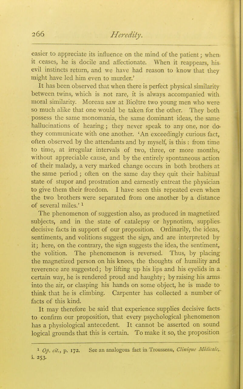 easier to appreciate its influence on the mind of the patient; when it ceases, he is docile and affectionate. When it reappears, his evil instincts return, and we have had reason to know that they might have led him even to murder.' It has been observed that when there is perfect physical similarity between twins, which is not rare, it is always accompanied with moral similarity. Moreau saw at Bicetre two young men who were so much alike that one would be taken for the other. They both possess the same monomania, the same dominant ideas, the same hallucinations of hearing; they never speak to any one, nor do- they communicate with one another. 'An exceedingly curious fact, often observed by the attendants and by myself, is this : from time to time, at irregular intervals of two, three, or more months, without appreciable cause, and by the entirely spontaneous action of their malady, a very marked change occurs in both brothers at the same period ; often on the same day they quit their habitual state of stupor and prostration and earnestly entreat the physician to give them their freedom. I have seen this repeated even when the two brothers were separated from one another by a distance of several miles.' ^ The phenomenon of suggestion also, as produced in magnetized subjects, and in the state of catalepsy or hypnotism, supplies decisive facts in support of oiur proposition. Ordinarily, the ideas, sentiments, and volitions suggest the sign, and are interpreted by it; here, on the contrary, the sign suggests the idea, the sentiment, the volition. The phenomenon is reversed. Thus, by placing the magnetized person on his knees, the thoughts of humility and reverence are suggested; by lifting up his lips and his eyelids in a certain way, he is rendered proud and haughty; by raising his arms into the air, or clasping his hands on some object, he is made to think that he is climbing. Carpenter has collected a number of facts of this kind. It may therefore be said that experience supplies decisive facts to confirm our proposition, that every psychological phenomenon has a physiological antecedent. It cannot be asserted on sound logical grounds that this is certain. To make it so, the proposition ^ Op. cit., p. 172. See an analogous fact in Trousseau, CUniqiic Midicalc,. i. 253.