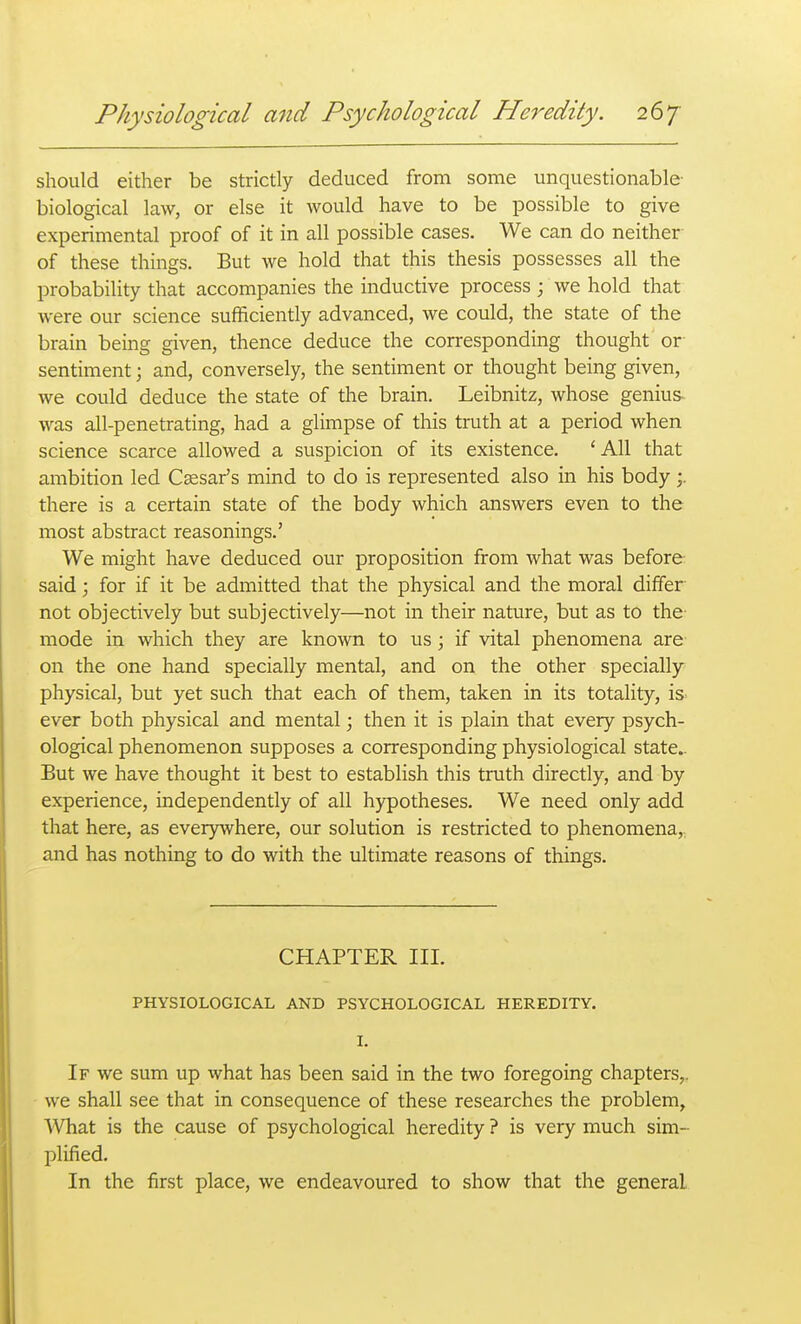 should either be strictly deduced from some unquestionable- biological law, or else it would have to be possible to give experimental proof of it in all possible cases. We can do neither of these things. But we hold that this thesis possesses all the probability that accompanies the inductive process ; we hold that were our science sufficiently advanced, we could, the state of the brain being given, thence deduce the corresponding thought or sentiment; and, conversely, the sentiment or thought being given, we could deduce the state of the brain. Leibnitz, whose genius was all-penetrating, had a glimpse of this truth at a period when science scarce allowed a suspicion of its existence. 'All that ambition led CEesafs mind to do is represented also in his body there is a certain state of the body which answers even to the most abstract reasonings.' We might have deduced our proposition from what was before- said ; for if it be admitted that the physical and the moral differ- not objectively but subjectively—not in their nature, but as to the mode in which they are known to us; if vital phenomena are on the one hand specially mental, and on the other specially physical, but yet such that each of them, taken in its totality, is ever both physical and mental; then it is plain that every psych- ological phenomenon supposes a corresponding physiological state.. But we have thought it best to establish this truth directly, and by experience, independently of all hypotheses. We need only add that here, as everywhere, our solution is restricted to phenomena, and has nothing to do with the ultimate reasons of things. CHAPTER III. PHYSIOLOGICAL AND PSYCHOLOGICAL HEREDITY. I. If we sum up what has been said in the two foregoing chapters,, we shall see that in consequence of these researches the problem. What is the cause of psychological heredity ? is very much sim- plified. In the first place, we endeavoured to show that the general