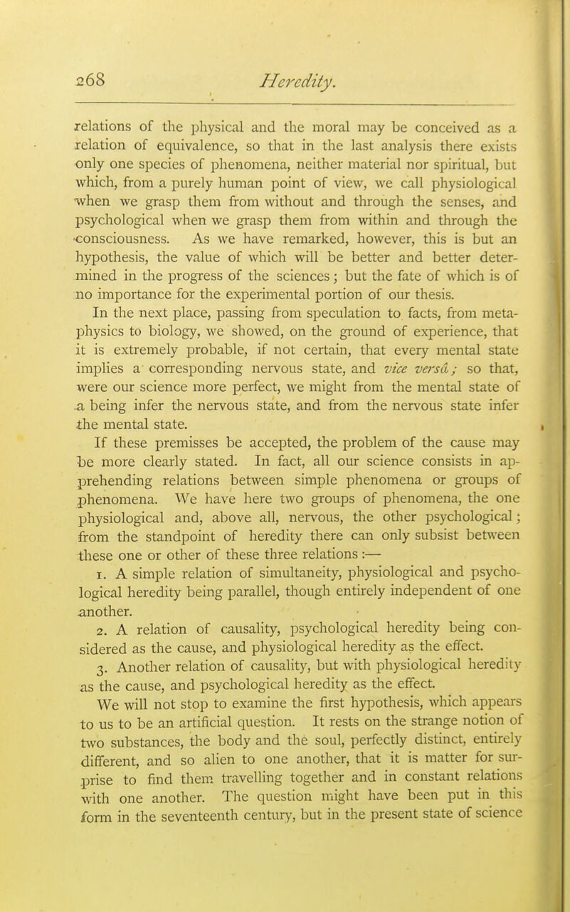 relations of the physical and the moral may be conceived as a relation of equivalence, so that in the last analysis there exists only one species of phenomena, neither material nor spiritual, but which, from a purely human point of view, we call physiological when we grasp them from without and through the senses, and psychological when we grasp them from within and through the •consciousness. As we have remarked, however, this is but an hypothesis, the value of which will be better and better deter- mined in the progress of the sciences; but the fate of which is of no importance for the experimental portion of our thesis. In the next place, passing from speculation to facts, from meta- physics to biology, we showed, on the gi-ound of experience, that it is extremely probable, if not certain, that every mental state implies a corresponding nervous state, and vice veisd; so that, were our science more perfect, we might from the mental state of .a being infer the nervous state, and from the nervous state infer ihe mental state. If these premisses be accepted, the problem of the cause may be more clearly stated. In fact, all our science consists in ap- prehending relations between simple phenomena or groups of phenomena. We have here two groups of phenomena, the one physiological and, above all, nervous, the other psychological; from the standpoint of heredity there can only subsist betsveen these one or other of these three relations :— 1. A simple relation of simultaneity, physiological and psycho- logical heredity being parallel, though entirely independent of one another. 2. A relation of causality, psychological heredity being con- sidered as the cause, and physiological heredity as the effect. 3. Another relation of causality, but with physiological heredity as the cause, and psychological heredity as the effect. We will not stop to examine the first hypothesis, which appears to us to be an artificial question. It rests on the strange notion of two substances, the body and the soul, perfectly distinct, entirely different, and so alien to one another, that it is matter for sur- prise to find them travelling together and in constant relations with one another. The question might have been put in this form in the seventeenth century, but in the present state of science