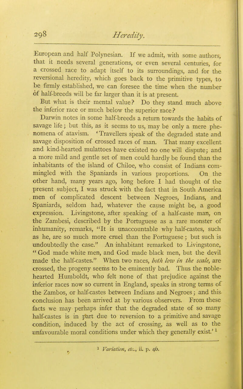 European and half Polynesian. If Ave admit, with some authors, that it needs several generations, or even several centuries, for a crossed race to adapt itself to its surroundings, and for the reversional heredity, which goes back to the primitive types, to be firmly established, we can foresee the time when the number of half-breeds will be far larger than it is at present. But what is their mental value? Do they stand much above the inferior race or much below the superior race ? Darwin notes in some half-breeds a return towards the habits of savage life; but this, as it seems to us, may be only a mere phe- nomena of atavism. ' Travellers speak of the degraded state and savage disposition of crossed races of man. That many excellent and kind-hearted mulattoes have existed no one will dispute; and a more mild and gentle set of men could hardly be found than the inhabitants of the island of Chiloe, who consist of Indians com- mingled with the Spaniards in various proportions. On the other hand, many years ago, long before I had thought of the present subject, I was struck with the fact that in South America men of complicated descent between Negroes, Indians, and Spaniards, seldom had, whatever the cause might be, a good expression. Livingstone, after speaking of a half-caste man, on the Zambesi, described by the Portuguese as a rare monster of inhumanity, remarks, It is unaccountable why half-castes, such as he, are so much more cruel than the Portuguese; but such is undoubtedly the case. An inhabitant remarked to Livingstone,  God made white men, and God made black men, but the devil made the half-castes. When two races, both low in the scale, are crossed, the progeny seems to be eminently bad. Thus the noble- hearted Humboldt, who felt none of that prejudice against the inferior races now so current in England, speaks in strong terms of the Zambos, or half-castes between Indians and Negroes; and this, conclusion has been arrived at by various observers. From these facts we may perhaps infer that the degraded state of so many half-castes is in part due to reversion to a primitive and savage condition, induced by the act of crossing, as well as to the unfavourable moral conditions under which they generally exist' ^ Variation, etc., ii. p. 46.