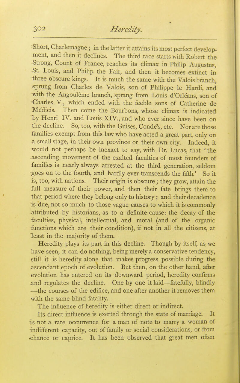 Short, Charlemagne; in the latter it attains its most perfect develop- ment, and then it declines. The third race starts with Robert the Strong, Count of France, reaches its climax in Philip Augustus, St. Louis, and Philip the Fair, and then it becomes extinct in three obscure kings. It is much the same with the Valois branch, sprung from Charles de Valois, son of Philippe le Hardi, and with the Angouleme branch, sprang from Louis d'Orle'ans, son of Charles V., which ended with the feeble sons of Catherine de Medicis. Then come the Bourbons, whose climax is indicated by Henri IV. and Louis XIV., and who ever since have been on the decline. So, too, with the Guises, Conde's, etc. Nor are those families exempt from this law who have acted a great part, only on a small stage, in their own province or their own city. Indeed, it would not perhaps be inexact to say, with Dr. Lucas, that ' the ascending movement of the exalted faculties of most founders of families is nearly always arrested at the third generation, seldom goes on to the fourth, and hardly ever transcends the fifth.' So it is, too, with nations. Their origin is obscvu-e; they grow, attain the full measure of their power, and then their fate brings them to that period where they belong only to history; and their decadence is due, not so much to those vague causes to which it is commonly attributed by historians, as to a definite cause: the decay of the faculties, physical, intellectual, and moral (and of the organic functions which are their condition), if not in all the citizens, at least in the majority of them. Heredity plays its part in this decline. Though by itself, as we have seen, it can do nothing, being merely a conservative tendency, still it is heredity alone that makes progress possible during the ascendant epoch of evolution. But then, on the other hand, after evolution has entered on its downward period, heredity confirms and regulates the decline. One by one it laid—fatefully, blindly —the courses of the edifice, and one after another it removes them Avith the same blind fatality. The influence of heredity is either direct or indirect. Its direct influence is exerted through the state of marriage. It is not a rare occurrence for a man of note to marry a woman of indifferent capacity, out of family or social considerations, or from •chance or caprice. It has been observed that great men often