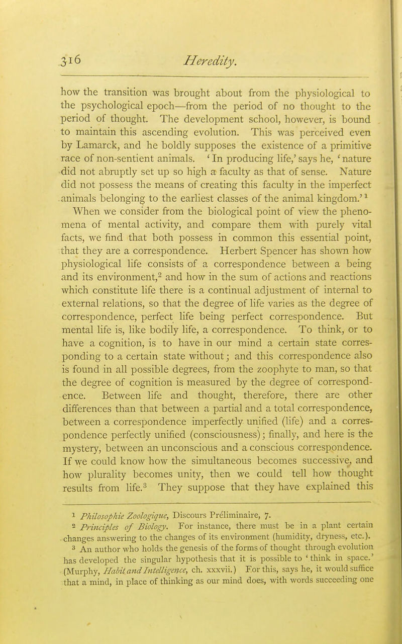 how the transition was brought about from the physiological to the psychological epoch—from the period of no thought to the period of thought. The development school, however, is bound to maintain this ascending evolution. This was perceived even by Lamarck, and he boldly supposes the existence of a primitive race of non-sentient animals. ' In producing life,' says he, ' nature did not abruptly set up so high a faculty as that of sense. Natiure did not possess the means of creating this faculty in the imperfect . animals belonging to the earliest classes of the animal kingdom.' ^ When we consider from the biological point of view the pheno- mena of mental activity, and compare them with purely vital facts, we find that both possess in common this essential point, that they are a correspondence. Herbert Spencer has sho^^^l how physiological life consists of a correspondence between a being and its environment,^ and how in the sum of actions and reactions which constitute life there is a continual adjustment of internal to external relations, so that the degree of life varies as the degree of correspondence, perfect life being perfect correspondence. But mental life is, like bodily life, a correspondence. To think, or to have a cognition, is to have in our mind a certain state corres- ponding to a certain state without; and this correspondence also is found in all possible degrees, from the zoophyte to man, so that the degree of cognition is measured by the degree of correspond- ence. Between life and thought, therefore, there are other differences than that between a partial and a total correspondence, between a correspondence imperfectly unified (life) and a corres- pondence perfectly unified (consciousness); finally, and here is the mystery, between an unconscious and a conscious correspondence. If we could know how the simultaneous becomes successive, and how plurality becomes unity, then we could tell how thought results from life.^ They suppose that they have explained this 1 Philosophie Zoologique, Discours Preliminaire, 7. 2 Principles of Biology. For instance, there must be in a plant certain changes answering to the changes of its environment (humidity, diyness, etc.). 3 An author who holds the genesis of the forms of thought through evolution has developed the singular hypothesis that it is possible to 'think in space.' (Murphy, Habit and Intelligence, ch. xxxvii.) For this, says he, it would suffice that a mind, in place of thinking as our mind does, with words succeeding one