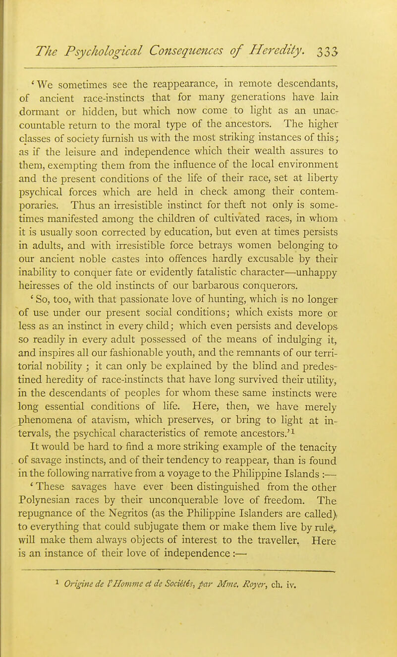 *We sometimes see the reappearance, in remote descendants, of ancient race-instincts that for many generations have lain dormant or hidden, but which now come to light as an unac- countable return to the moral type of the ancestors. The higher classes of society furnish us with the most striking instances of this;, as if the leisure and independence which their wealth assures to them, exempting them from the influence of the local environment and the present conditions of the life of their race, set at liberty psychical forces which are held in check among their contem- poraries. Thus an irresistible instinct for theft not only is some- times manifested among the children of cultivated races, in whom it is usually soon corrected by education, but even at times persists in adults, and with irresistible force betrays women belonging to- our ancient noble castes into offences hardly excusable by their inability to conquer fate or evidently fatalistic character—unhappy heiresses of the old instincts of our barbarous conquerors. ' So, too, with that passionate love of hunting, which is no longer of use under our present social conditions; which exists more or less as an instinct in every child; which even persists and develops- so readily in every adult possessed of the means of indulging it, and inspires all our fashionable youth, and the remnants of our terri- torial nobility ; it can only be explained by the blind and predes- tined heredity of race-instincts that have long survived their utility, in the descendants of peoples for whom these same instincts were long essential conditions of life. Here, then, we have merely phenomena of atavism, which preserves, or bring to light at in- tervals, the psychical characteristics of remote ancestors.'^ It would be hard to find a more striking example of the tenacity of savage instincts, and of their tendency to reappear, than is found in the following narrative from a voyage to the Philippine Islands :— * These savages have ever been distinguished from the other Polynesian races by their unconquerable love of freedom. The repugnance of the Negritos (as the Philippine Islanders are called} to everything that could subjugate them or make them live by rul^^ will make them always objects of interest to the traveller. Here is an instance of their love of independence:— Origine de I'Homme et de Sociil6s, par Mme, Royer, cli. iv.