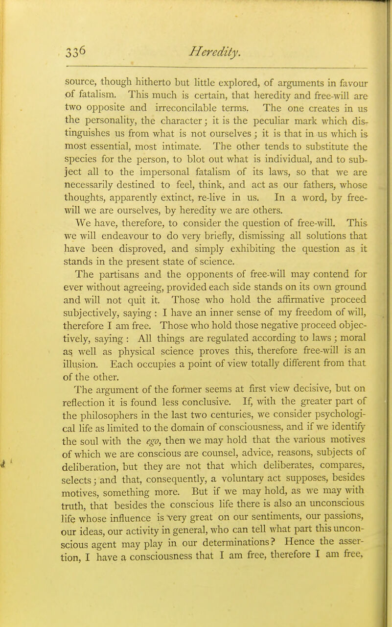 source, though hitherto but little explored, of arguments in favour of fatalism. This much is certain, that heredity and free-will are two opposite and irreconcilable terms. The one creates in us the personality, the character; it is the peculiar mark which dis- tinguishes us from what is not ourselves ; it is that in us which is most essential, most intimate. The other tends to substitute the species for the person, to blot out what is individual, and to sub- ject all to the impersonal fatalism of its laws, so that we are necessarily destined to feel, think, and act as our fathers, whose thoughts, apparently extinct, re-live in us. In a word, by free- will we are ourselves, by heredity we are others. We have, therefore, to consider the question of free-wU. This we will endeavour to do very briefly, dismissing all solutions that have been disproved, and simply exhibitmg the question as it stands in the present state of science. The partisans and the opponents of free-will may contend for ever without agreeing, provided each side stands on its ovm ground and will not quit it. Those who hold the affirmative proceed subjectively, saying : I have an inner sense of my freedom of wall, therefore I am free. Those who hold those negative proceed objec- tively, saying : All things are regulated according to laws ; moral as well as physical science proves this, therefore free-will is an illusion. Each occupies a point of view totally different from that of the other. The argument of the former seems at first vicAv decisive, but on reflection it is found less conclusive. If, with the gi-eater part of the philosophers in the last two centuries, we consider psychologi- cal life as limited to the domain of consciousness, and if we identify the soul with the ego, then we may hold that the various motives of which we are conscious are counsel, advice, reasons, subjects of deliberation, but they are not that which deliberates, compares, selects; and that, consequently, a voluntary act supposes, besides motives, something more. But if we may hold, as we may with truth, that besides the conscious life there is also an imconscious life whose influence is very great on our sentiments, our passions, our ideas, our activity in general, who can tell what part this uncon- scious agent may play in our determinations ? Hence the asser- tion, I have a consciousness that I am free, therefore I am free,