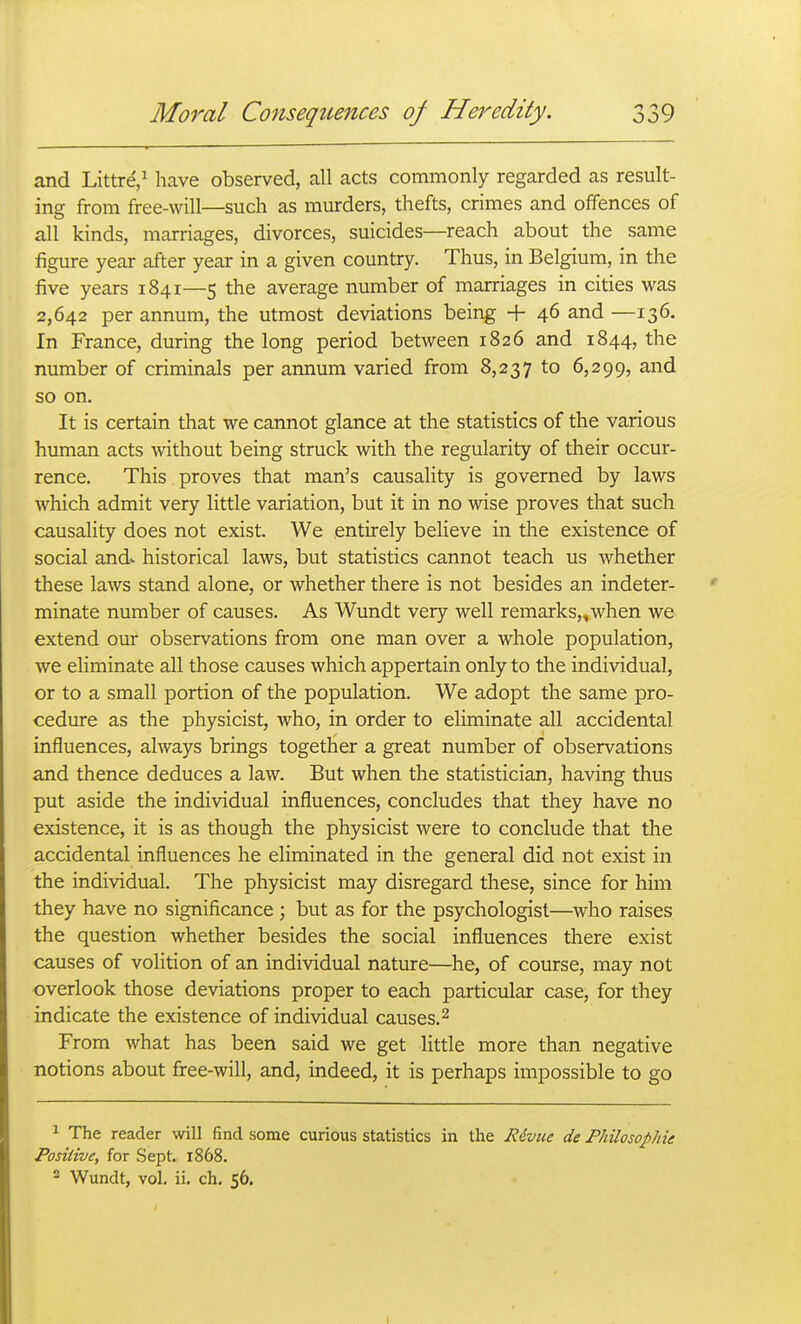 and Littre,^ have observed, all acts commonly regarded as result- ing from free-will—such as murders, thefts, crimes and offences of all kinds, marriages, divorces, suicides—reach about the same figure year after year in a given country. Thus, in Belgium, in the five years 1841—5 the average number of marriages in cities was 2,642 per annum, the utmost deviations being + 46 and —136. In France, during the long period between 1826 and 1844, the number of criminals per annum varied from 8,237 to 6,299, and so on. It is certain that we cannot glance at the statistics of the various human acts without being struck with the regularity of their occur- rence. This proves that man's causality is governed by laws which admit very little variation, but it in no wise proves that such causality does not exist. We entirely believe in the existence of social and- historical laws, but statistics cannot teach us whether these laws stand alone, or whether there is not besides an indeter- minate number of causes. As Wundt very well remarks,^when we extend our observations from one man over a whole population, we eliminate all those causes which appertain only to the individual, or to a small portion of the population. We adopt the same pro- cedure as the physicist, who, in order to eliminate all accidental influences, always brings together a great number of observations and thence deduces a law. But when the statistician, having thus put aside the individual influences, concludes that they have no existence, it is as though the physicist were to conclude that the accidental influences he eliminated in the general did not exist in the individual. The physicist may disregard these, since for him they have no significance ; but as for the psychologist—who raises the question whether besides the social influences there exist causes of volition of an individual nature—he, of course, may not overlook those deviations proper to each particular case, for they indicate the existence of individual causes. ^ From what has been said we get little more than negative notions about free-will, and, indeed, it is perhaps impossible to go 1 The reader will find some curious statistics in the Riviie de Philosophie Positive, for Sept. 1868. 2 Wundt, vol. ii. ch, 56.