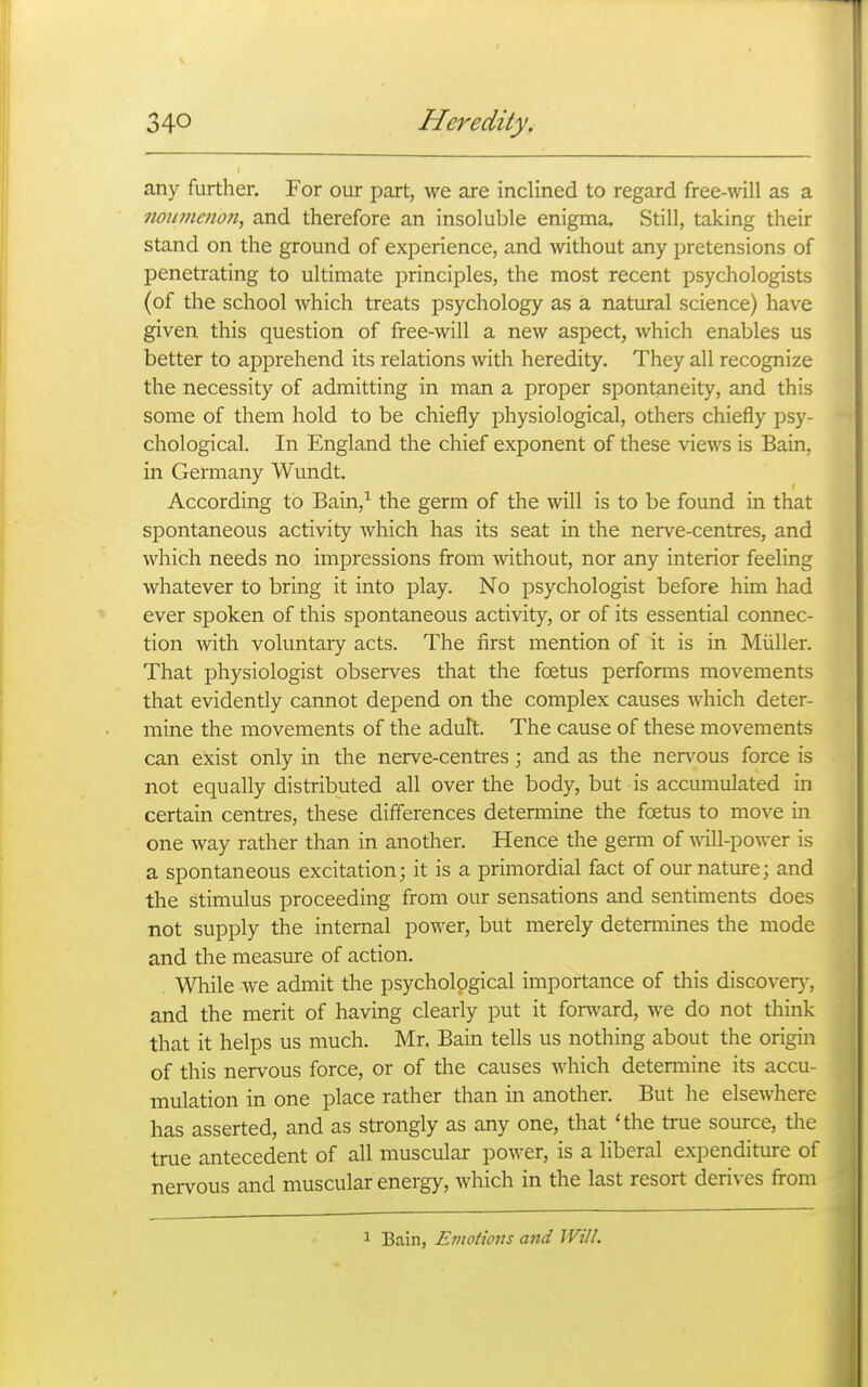 any further. For our part, we are inclined to regard free-^vill as a mumenon, and therefore an insoluble enigma. Still, taking their stand on the ground of experience, and without any pretensions of penetrating to ultimate principles, the most recent psychologists (of the school which treats psychology as a natural science) have given this question of free-will a new aspect, which enables us better to apprehend its relations with heredity. They all recognize the necessity of admitting in man a proper spontaneity, and this some of them hold to be chiefly physiological, others chiefly psy- chological. In England the chief exponent of these views is Bain, in Germany Wundt. According to Bain,^ the germ of the will is to be found in that spontaneous activity Avhich has its seat in the nerve-centres, and which needs no impressions from without, nor any interior feeling whatever to bring it into play. No psychologist before him had ever spoken of this spontaneous activity, or of its essential connec- tion with voluntary acts. The first mention of it is in Miiller. That physiologist observes that the foetus performs movements that evidently cannot depend on the complex causes which deter- mine the movements of the adult. The cause of these movements can exist only in the nerve-centres; and as the nen^ous force is not equally distributed all over the body, but is accumulated in certain centres, these differences detemaine the foetus to move in one way rather than in another. Hence the germ of will-power is a spontaneous excitation; it is a primordial fact of our nature; and the stimulus proceeding from our sensations and sentiments does not supply the internal power, but merely detemiines the mode and the measure of action. Wliile we admit the psychological importance of this discovery, and the merit of having clearly put it fonvard, we do not think that it helps us much. Mr. Bain tells us nothing about the origin of this nervous force, or of the causes which determine its accu- mulation in one place rather than in another. But he elsewhere has asserted, and as strongly as any one, that 'the true source, the true antecedent of all muscular power, is a liberal expenditure of nervous and muscular energy, which in the last resort derives from 1 Bain, Eviotions and Will.