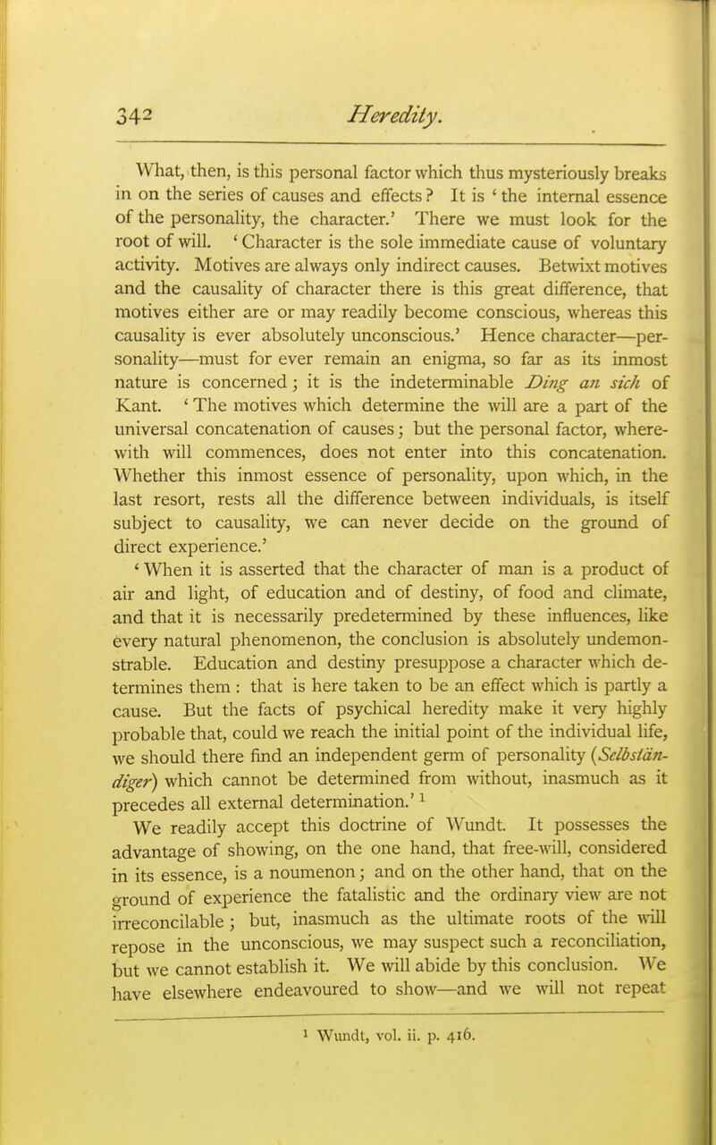 What, then, is this personal factor which thus mysteriously breaks in on the series of causes and effects ? It is ' the internal essence of the personality, the character.' There we must look for the root of will. ' Character is the sole immediate cause of voluntary activity. Motives are always only indirect causes. Betwixt motives and the causality of character there is this great difference, that motives either are or may readily become conscious, whereas this causality is ever absolutely unconscious.' Hence character—per- sonality—must for ever remain an enigma, so far as its inmost nature is concerned \ it is the indeterminable Ding an sick of Kant. ' The motives which determine the mil are a part of the universal concatenation of causes; but the personal factor, where- with will commences, does not enter into this concatenation. Whether this inmost essence of personality, upon which, in the last resort, rests all the difference between individuals, is itself subject to causality, we can never decide on the ground of direct experience.' ' When it is asserted that the character of man is a product of air and light, of education and of destiny, of food and climate, and that it is necessarily predetermined by these influences, like every natural phenomenon, the conclusion is absolutely imdemon- strable. Education and destiny presuppose a character which de- termines them : that is here taken to be an effect which is partly a cause. But the facts of psychical heredity make it very highly probable that, could we reach the initial point of the individual life, we should there find an independent germ of personality [Selbsidn- diger) which cannot be determined from without, inasmuch as it precedes all external determination.' ^ We readily accept this doctrine of Wundt. It possesses the advantage of showing, on the one hand, that free-will, considered in its essence, is a noumenon; and on the other hand, that on the o-round of experience the fatalistic and the ordinary view are not irreconcilable; but, inasmuch as the ultimate roots of the will repose in the unconscious, we may suspect such a reconciliation, but we cannot establish it. We will abide by this conclusion. We have elsewhere endeavoured to show—and we will not repeat