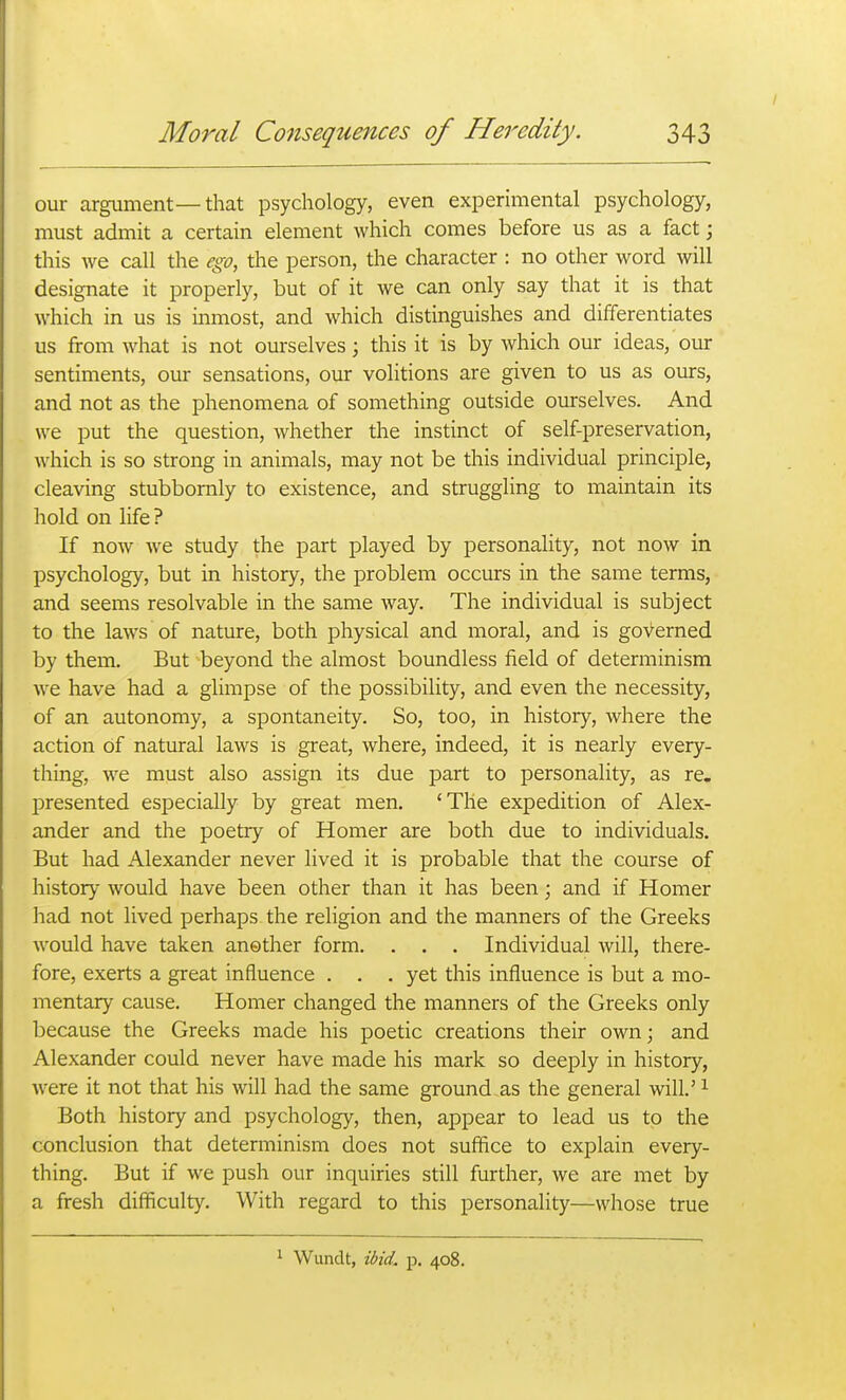 our argument—that psychology, even experimental psychology, must admit a certain element which comes before us as a fact; this we call the ego, the person, the character : no other word will designate it properly, but of it we can only say that it is that which in us is inmost, and which distinguishes and differentiates us from what is not ourselves; this it is by which our ideas, our sentiments, our sensations, our volitions are given to us as ours, and not as the phenomena of something outside ourselves. And we put the question, whether the instinct of self-preservation, which is so strong in animals, may not be this individual principle, cleaving stubbornly to existence, and struggling to maintain its hold on life? If now Ave study the part played by personality, not now in psychology, but in history, the problem occurs in the same terms, and seems resolvable in the same way. The individual is subject to the laws of nature, both physical and moral, and is governed by them. But beyond the almost boundless field of determinism we have had a glimpse of the possibility, and even the necessity, of an autonomy, a spontaneity. So, too, in history, where the action of natural laws is great, where, indeed, it is nearly every- thing, we must also assign its due part to personality, as re. presented especially by great men. 'The expedition of Alex- ander and the poetry of Homer are both due to individuals. But had Alexander never lived it is probable that the course of history would have been other than it has been; and if Homer had not lived perhaps the religion and the manners of the Greeks would have taken another form. . . . Individual will, there- fore, exerts a great influence . . . yet this influence is but a mo- mentary cause. Homer changed the manners of the Greeks only because the Greeks made his poetic creations their own; and Alexander could never have made his mark so deeply in history, were it not that his will had the same ground as the general will.' ^ Both history and psychology, then, appear to lead us to the conclusion that determinism does not suffice to explain every- thing. But if we push our inquiries still further, we are met by a fresh difficulty. With regard to this personality—whose true Wundt, ibid. p. 408.