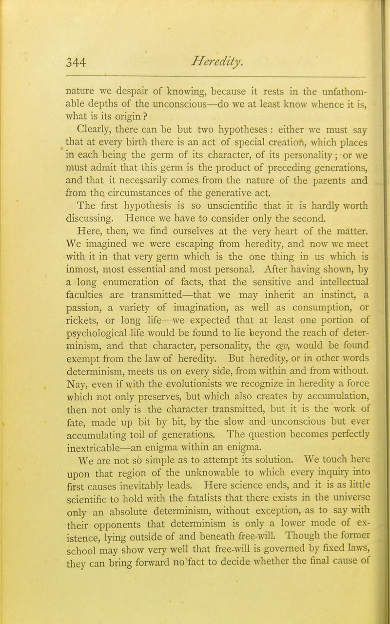 nature we despair of knowing, because it rests in the unfathom- able depths of the unconscious—do we at least know whence it is, what is its origin ? Clearly, there can be but two hypotheses : either we must say that at every birth there is an act of special creation, which places in each being the germ of its character, of its personality; or we must admit that this genn is the product of preceding generations, and that it necessarily comes from the nature of the parents and from the; circumstances of the generative act. The first hypothesis is so unscientific that it is hardly worth discussing. Hence we have to consider only the second. Here, then, we find ourselves at the very heart of the matter. We imagined we were escaping from heredity, and now we meet with it in that veiy germ which is the one thing in us which is inmost, most essential and most personal. After having sho\vn, by a long enumeration of facts, that the sensitive and intellectual faculties are transmitted—that we may inherit an instinct, a passion, a variety of imagination, as well as consumption, or rickets, or long life—we expected that at least one portion of psychological life would be found to lie beyond the reach of deter- minism, and that character, personality, the ego, would be found exempt from the law of heredity. But heredity, or in other words determinism, meets us on every side, from within and from without. Nay, even if with the evolutionists we recognize in heredity a force which not only preserves, but which also creates by accumulation, then not only is the character transmitted, but it is the work of fate, made up bit by bit, by the slow and unconscious but ever accumulating toil of generations. The question becomes perfectly inextricable—an enigma within an enigma. We are not so simple as to attempt its solution. We touch here upon that region of the unknowable to which every inquiry into first causes inevitably leads. Here science ends, and it is as little scientific to hold with the fatalists that there exists in the universe only an absolute determinism, without exception, as to say with their opponents that determinism is only a lower mode of ex- istence, lying outside of and beneath free-will. Though the fonner school may show very well that free-will is governed by fixed laws, they can bring forward no'fact to decide Avhether the final cause of