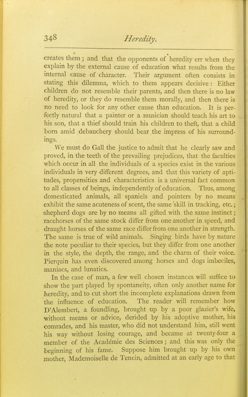 creates them ; and that the opponents of heredity err when they explain by the external cause of education what results from the internal cause of character. Their argument often consists in stating this dilemma, which to them appears decisive : Either children do not resemble their parents, and then there is no law of heredity, or they do resemble them morally, and then there is no need to look for any other cause than education. It is per- fectly natural that a painter or a musician should teach his art to his son, that a thief should train his children to theft, that a child born amid debauchery should bear the impress of his surround- ings. We must do Gall the justice to admit that he clearly saw and proved, in the teeth of the prevailing prejudices, that the faculties which occur in all the individuals of a species exist in the various individuals in very different degrees, and that this variety of apti- tudes, propensities and characteristics is a universal fact common to all classes of beings, independently of education. Thus, among domesticated animals, all spaniels and pointers by no means exhibit the same acuteness of scent, the same 'skill in tracking, etc.; shepherd dogs are by no means all gifted mth the same instinct ; racehorses of the same stock differ from one another in speed, and draught horses of the same race differ from one another in strength. The same is true of wild animals. Singing birds have by nature the note peculiar to their species, but they differ from one another in the style, the depth, the range, and the charm of their voice. Pierquin has even discovered among horses and dogs imbeciles, maniacs, and lunatics. In the case of man, a few well chosen instances will suffice to show the part played by spontaneity, often only another name for heredity, and to cut short the incomplete explanations dra\TO from the influence of education. The reader will remember how D'Alembert, a foundling, brought up by a poor glazier's wife, without means or advice, derided by his adoptive mother, his comrades, and his master, who did not understand him, still went his way without losing courage, and became at twenty-four a member of the Acade'mie des Sciences; and this was only the beginning of his fame. Suppose him brought up by his own mother, Mademoiselle de Tencin, admitted at an early age to that